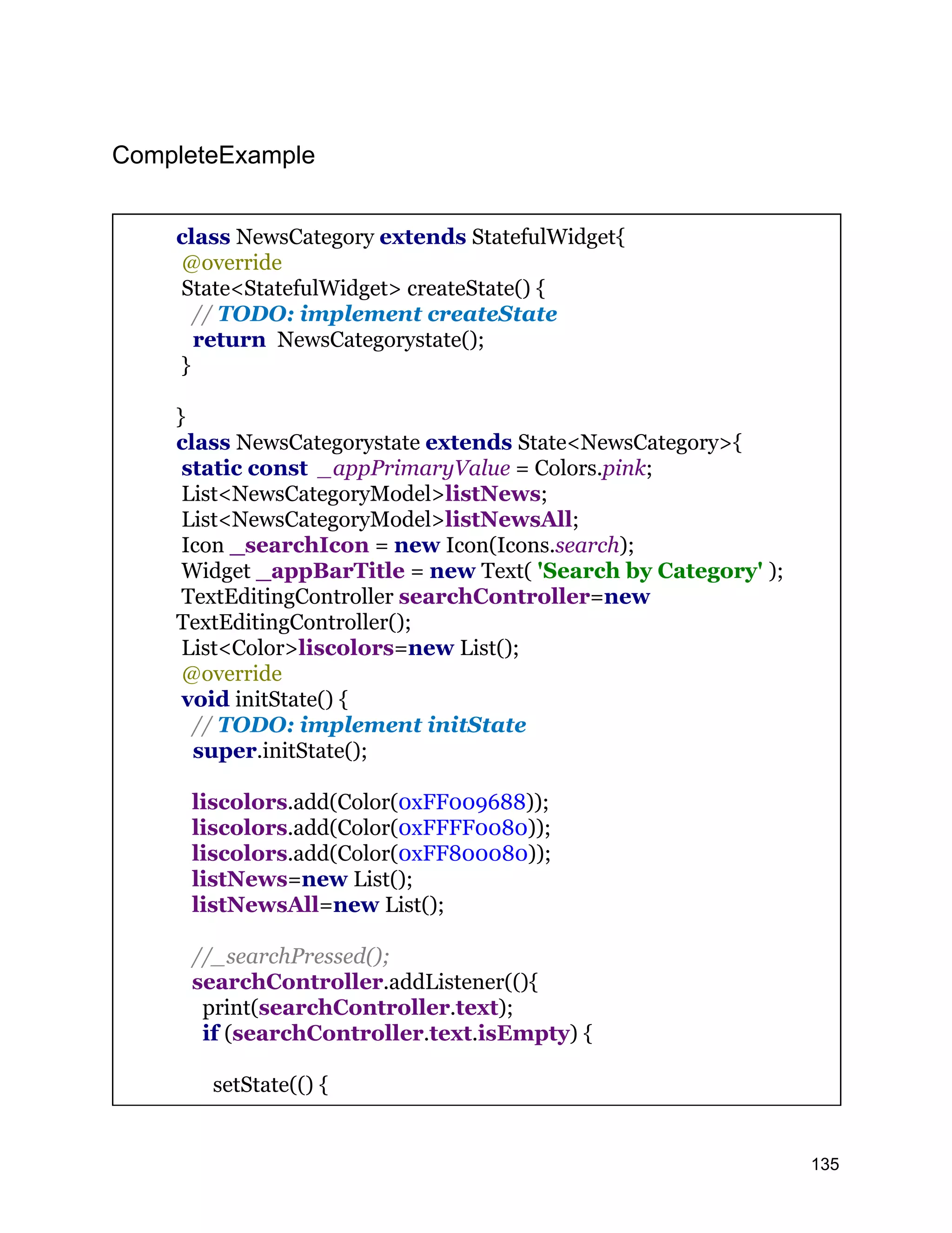 CompleteExample class NewsCategory extends StatefulWidget{ @override State<StatefulWidget> createState() { // TODO: implement createState return NewsCategorystate(); } } class NewsCategorystate extends State<NewsCategory>{ static const _appPrimaryValue = Colors.pink; List<NewsCategoryModel>listNews; List<NewsCategoryModel>listNewsAll; Icon _searchIcon = new Icon(Icons.search); Widget _appBarTitle = new Text( 'Search by Category' ); TextEditingController searchController=new TextEditingController(); List<Color>liscolors=new List(); @override void initState() { // TODO: implement initState super.initState(); liscolors.add(Color(0xFF009688)); liscolors.add(Color(0xFFFF0080)); liscolors.add(Color(0xFF800080)); listNews=new List(); listNewsAll=new List(); //_searchPressed(); searchController.addListener((){ print(searchController.text); if (searchController.text.isEmpty) { setState(() { 135 