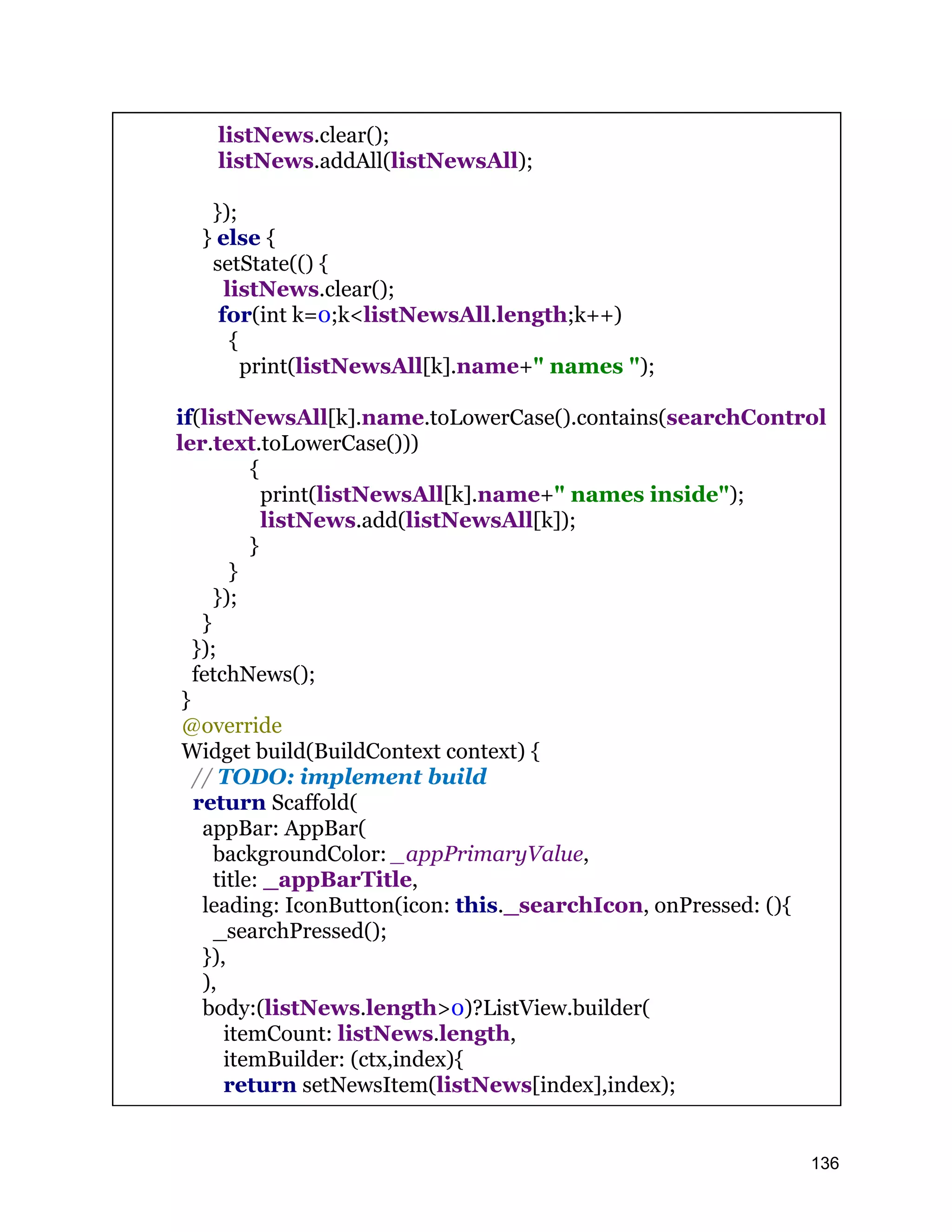 listNews.clear(); listNews.addAll(listNewsAll); }); } else { setState(() { listNews.clear(); for(int k=0;k<listNewsAll.length;k++) { print(listNewsAll[k].name+" names "); if(listNewsAll[k].name.toLowerCase().contains(searchControl ler.text.toLowerCase())) { print(listNewsAll[k].name+" names inside"); listNews.add(listNewsAll[k]); } } }); } }); fetchNews(); } @override Widget build(BuildContext context) { // TODO: implement build return Scaffold( appBar: AppBar( backgroundColor: _appPrimaryValue, title: _appBarTitle, leading: IconButton(icon: this._searchIcon, onPressed: (){ _searchPressed(); }), ), body:(listNews.length>0)?ListView.builder( itemCount: listNews.length, itemBuilder: (ctx,index){ return setNewsItem(listNews[index],index); 136 