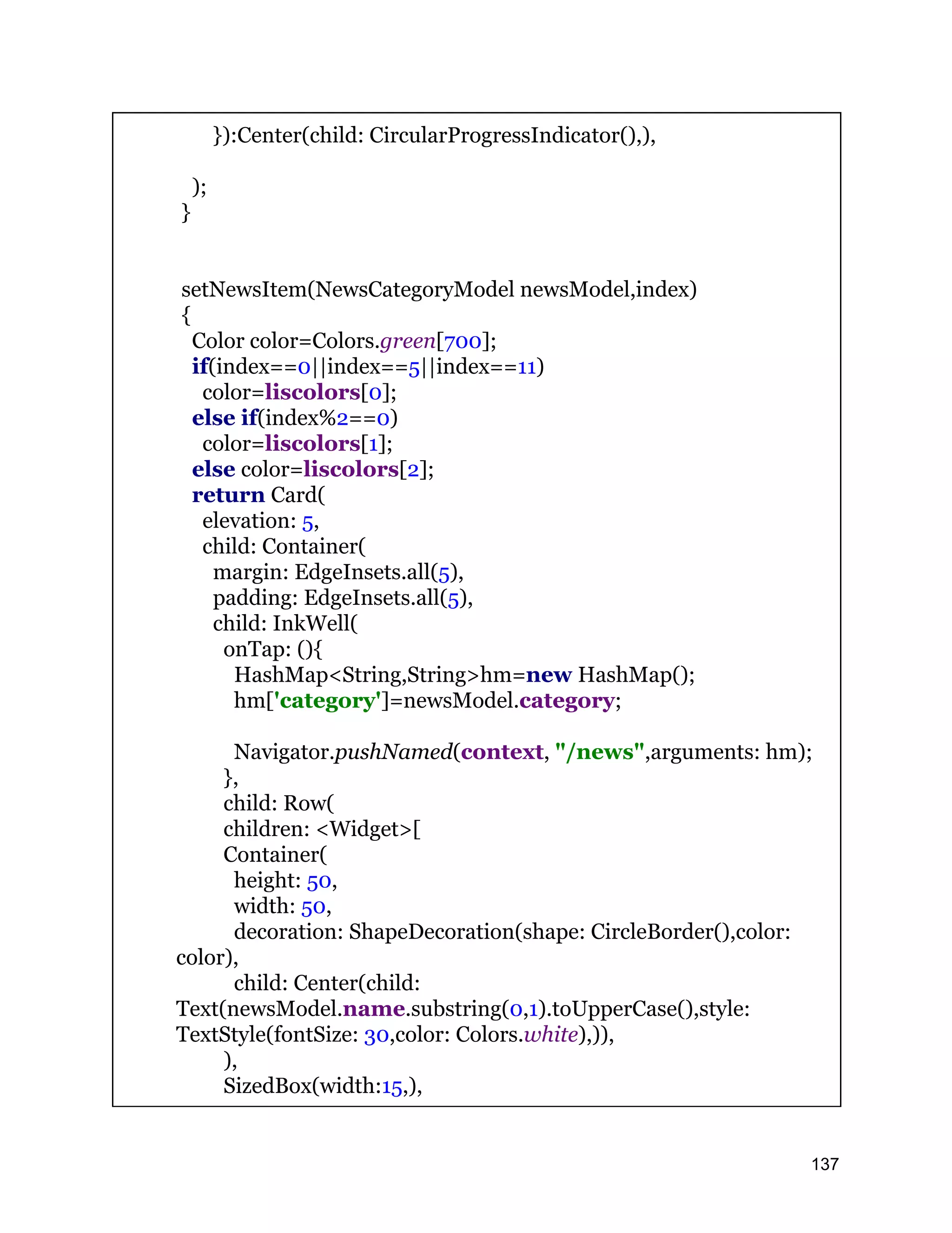 }):Center(child: CircularProgressIndicator(),), ); } setNewsItem(NewsCategoryModel newsModel,index) { Color color=Colors.green[700]; if(index==0||index==5||index==11) color=liscolors[0]; else if(index%2==0) color=liscolors[1]; else color=liscolors[2]; return Card( elevation: 5, child: Container( margin: EdgeInsets.all(5), padding: EdgeInsets.all(5), child: InkWell( onTap: (){ HashMap<String,String>hm=new HashMap(); hm['category']=newsModel.category; Navigator.pushNamed(context, "/news",arguments: hm); }, child: Row( children: <Widget>[ Container( height: 50, width: 50, decoration: ShapeDecoration(shape: CircleBorder(),color: color), child: Center(child: Text(newsModel.name.substring(0,1).toUpperCase(),style: TextStyle(fontSize: 30,color: Colors.white),)), ), SizedBox(width:15,), 137 