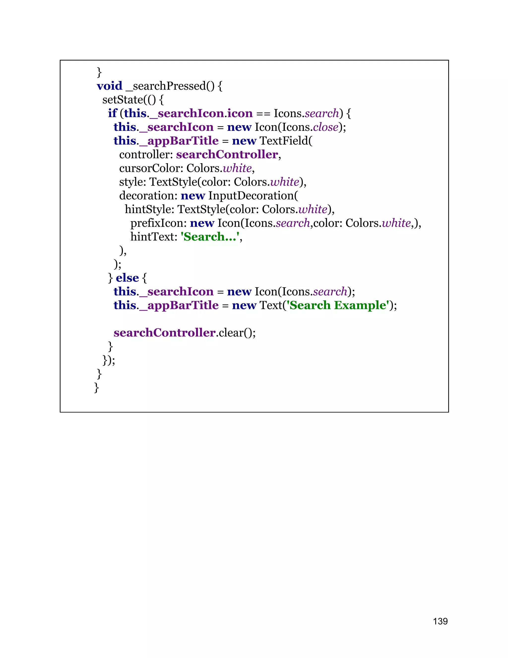 } void _searchPressed() { setState(() { if (this._searchIcon.icon == Icons.search) { this._searchIcon = new Icon(Icons.close); this._appBarTitle = new TextField( controller: searchController, cursorColor: Colors.white, style: TextStyle(color: Colors.white), decoration: new InputDecoration( hintStyle: TextStyle(color: Colors.white), prefixIcon: new Icon(Icons.search,color: Colors.white,), hintText: 'Search...', ), ); } else { this._searchIcon = new Icon(Icons.search); this._appBarTitle = new Text('Search Example'); searchController.clear(); } }); } } 139 