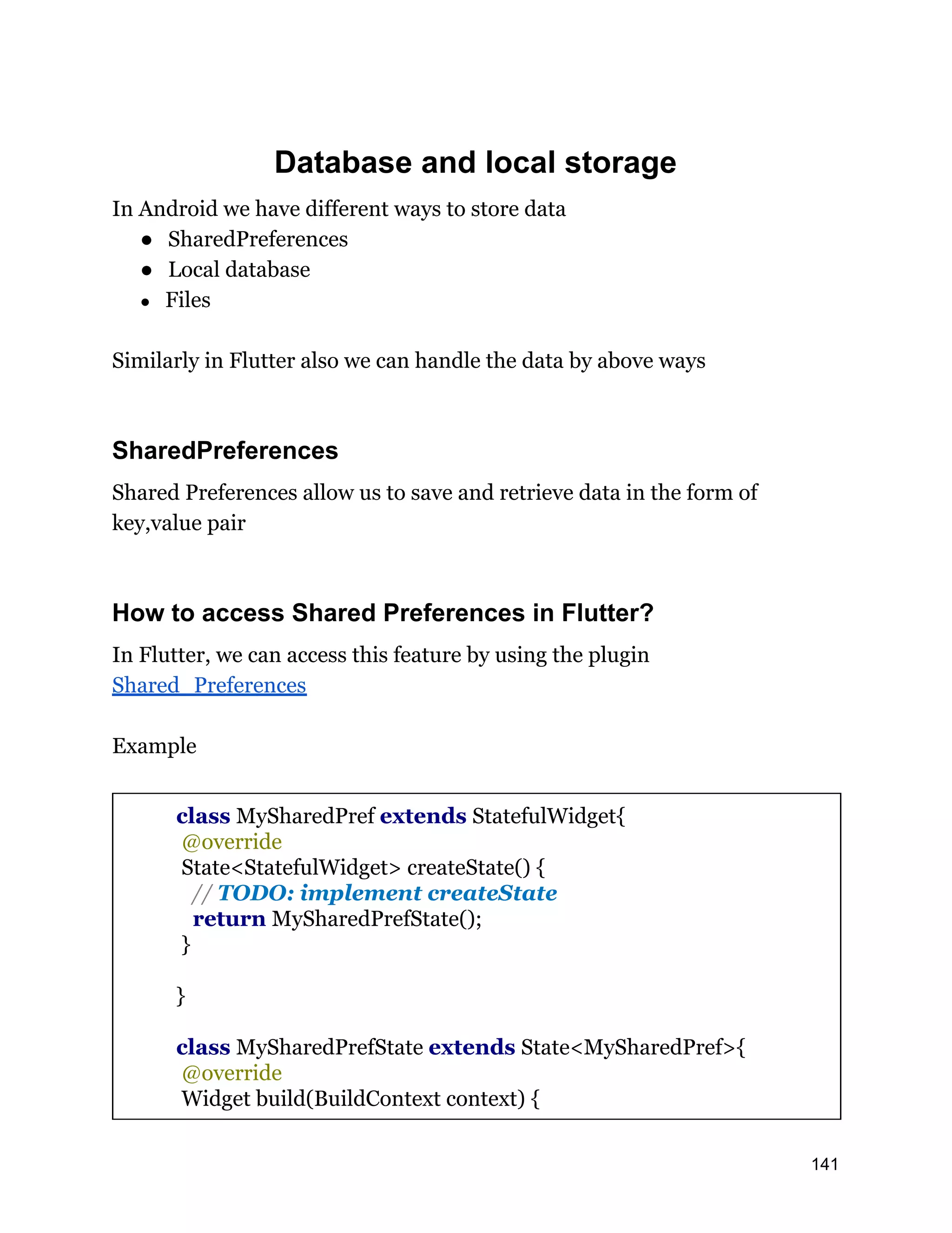 Database and local storage In Android we have different ways to store data ● SharedPreferences ● Local database ● Files Similarly in Flutter also we can handle the data by above ways SharedPreferences Shared Preferences allow us to save and retrieve data in the form of key,value pair How to access Shared Preferences in Flutter? In Flutter, we can access this feature by using the plugin Shared_Preferences Example class MySharedPref extends StatefulWidget{ @override State<StatefulWidget> createState() { // TODO: implement createState return MySharedPrefState(); } } class MySharedPrefState extends State<MySharedPref>{ @override Widget build(BuildContext context) { 141 