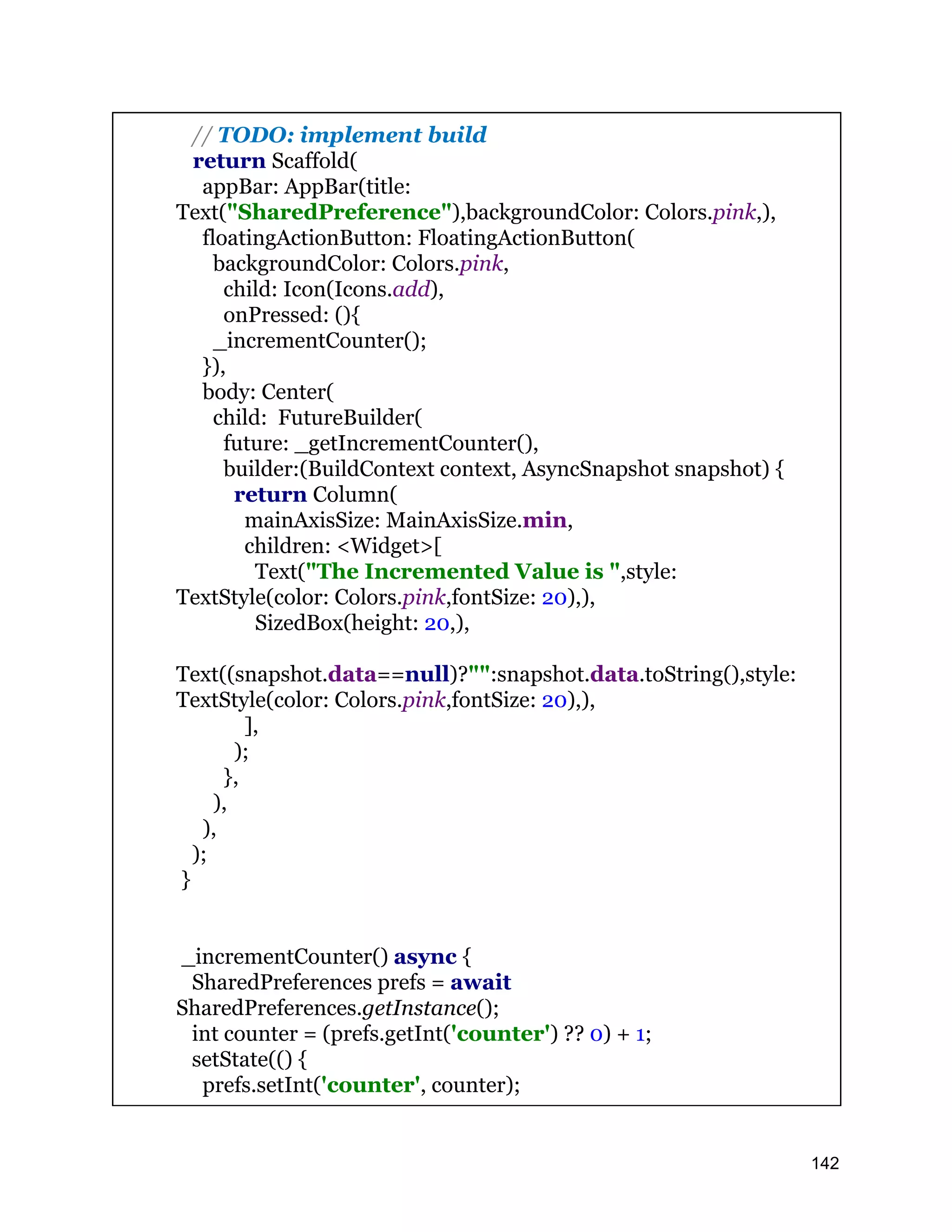 // TODO: implement build return Scaffold( appBar: AppBar(title: Text("SharedPreference"),backgroundColor: Colors.pink,), floatingActionButton: FloatingActionButton( backgroundColor: Colors.pink, child: Icon(Icons.add), onPressed: (){ _incrementCounter(); }), body: Center( child: FutureBuilder( future: _getIncrementCounter(), builder:(BuildContext context, AsyncSnapshot snapshot) { return Column( mainAxisSize: MainAxisSize.min, children: <Widget>[ Text("The Incremented Value is ",style: TextStyle(color: Colors.pink,fontSize: 20),), SizedBox(height: 20,), Text((snapshot.data==null)?"":snapshot.data.toString(),style: TextStyle(color: Colors.pink,fontSize: 20),), ], ); }, ), ), ); } _incrementCounter() async { SharedPreferences prefs = await SharedPreferences.getInstance(); int counter = (prefs.getInt('counter') ?? 0) + 1; setState(() { prefs.setInt('counter', counter); 142 