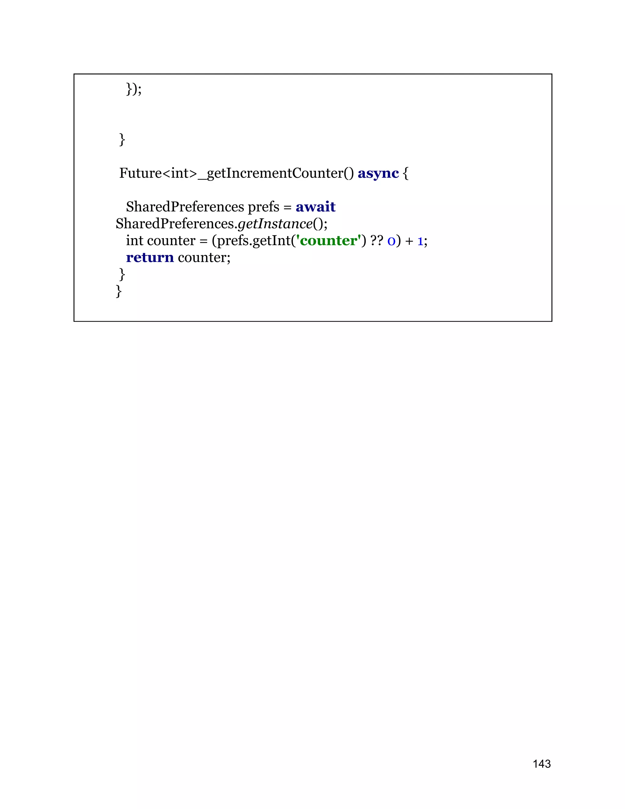 }); } Future<int>_getIncrementCounter() async { SharedPreferences prefs = await SharedPreferences.getInstance(); int counter = (prefs.getInt('counter') ?? 0) + 1; return counter; } } 143 