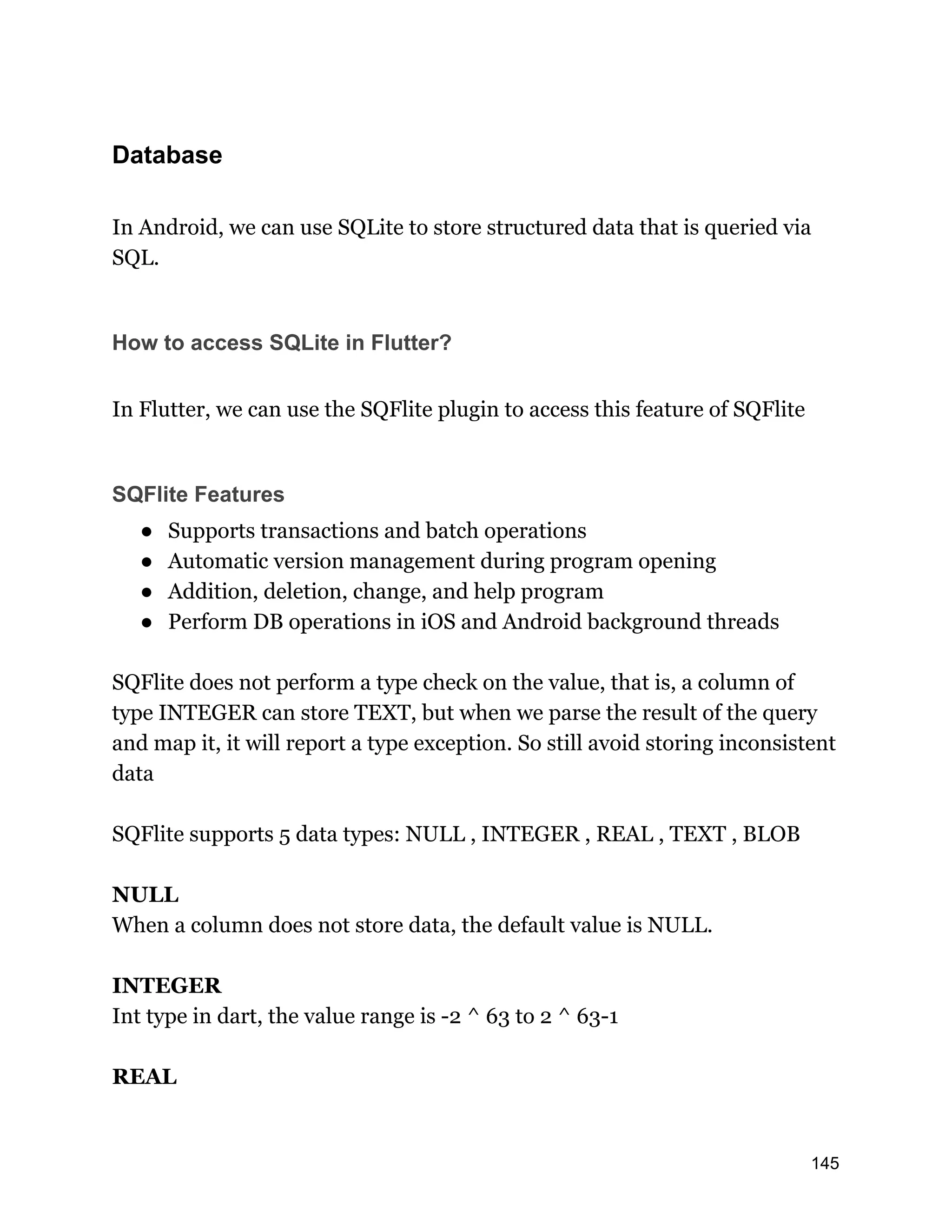 Database In Android, we can use SQLite to store structured data that is queried via SQL. How to access SQLite in Flutter? In Flutter, we can use the SQFlite plugin to access this feature of SQFlite SQFlite Features ● Supports transactions and batch operations ● Automatic version management during program opening ● Addition, deletion, change, and help program ● Perform DB operations in iOS and Android background threads SQFlite does not perform a type check on the value, that is, a column of type INTEGER can store TEXT, but when we parse the result of the query and map it, it will report a type exception. So still avoid storing inconsistent data SQFlite supports 5 data types: NULL , INTEGER , REAL , TEXT , BLOB NULL When a column does not store data, the default value is NULL. INTEGER Int type in dart, the value range is -2 ^ 63 to 2 ^ 63-1 REAL 145 