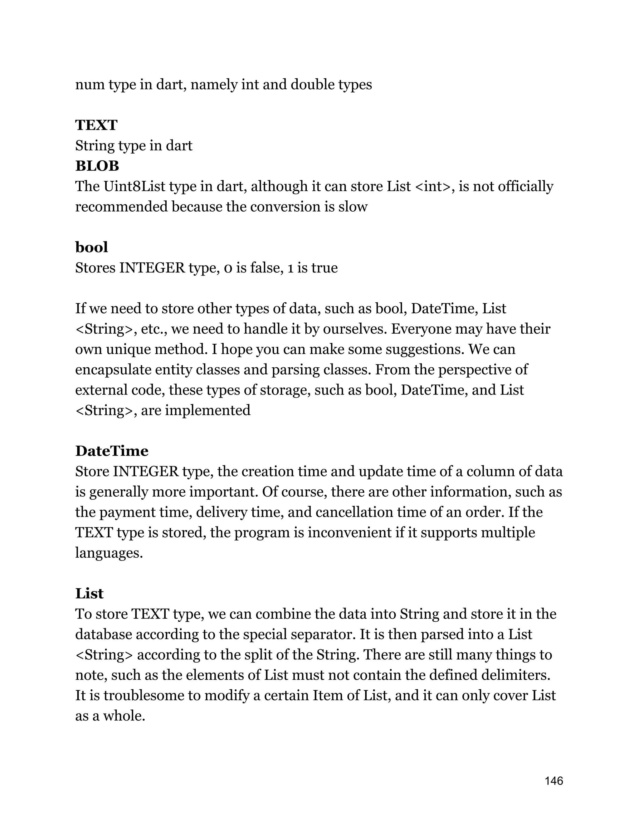 num type in dart, namely int and double types TEXT String type in dart BLOB The Uint8List type in dart, although it can store List <int>, is not officially recommended because the conversion is slow bool Stores INTEGER type, 0 is false, 1 is true If we need to store other types of data, such as bool, DateTime, List <String>, etc., we need to handle it by ourselves. Everyone may have their own unique method. I hope you can make some suggestions. We can encapsulate entity classes and parsing classes. From the perspective of external code, these types of storage, such as bool, DateTime, and List <String>, are implemented DateTime Store INTEGER type, the creation time and update time of a column of data is generally more important. Of course, there are other information, such as the payment time, delivery time, and cancellation time of an order. If the TEXT type is stored, the program is inconvenient if it supports multiple languages. List To store TEXT type, we can combine the data into String and store it in the database according to the special separator. It is then parsed into a List <String> according to the split of the String. There are still many things to note, such as the elements of List must not contain the defined delimiters. It is troublesome to modify a certain Item of List, and it can only cover List as a whole. 146 