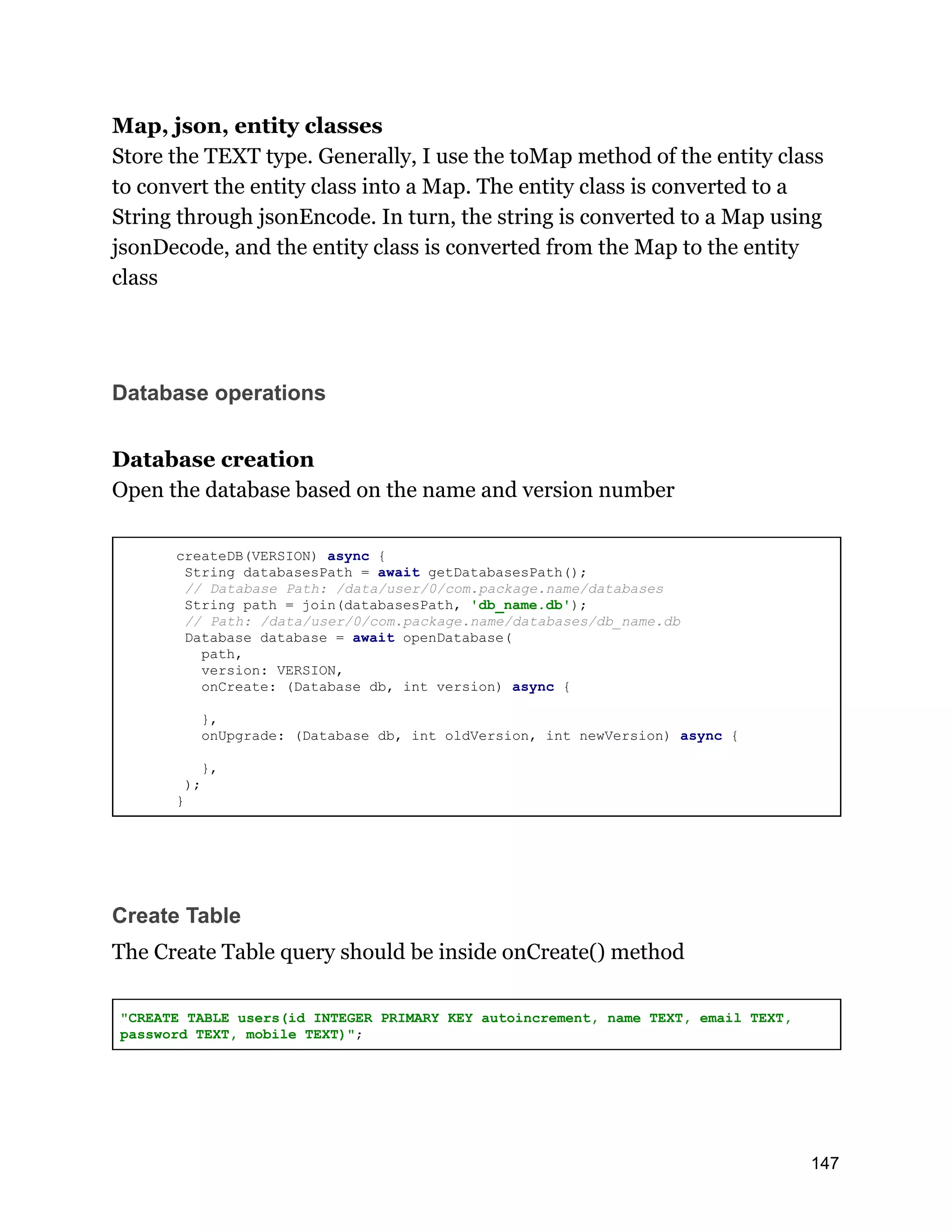 Map, json, entity classes Store the TEXT type. Generally, I use the toMap method of the entity class to convert the entity class into a Map. The entity class is converted to a String through jsonEncode. In turn, the string is converted to a Map using jsonDecode, and the entity class is converted from the Map to the entity class Database operations Database creation Open the database based on the name and version number createDB(VERSION) async { String databasesPath = await getDatabasesPath(); // Database Path: /data/user/0/com.package.name/databases String path = join(databasesPath, 'db_name.db'); // Path: /data/user/0/com.package.name/databases/db_name.db Database database = await openDatabase( path, version: VERSION, onCreate: (Database db, int version) async { }, onUpgrade: (Database db, int oldVersion, int newVersion) async { }, ); } Create Table The Create Table query should be inside onCreate() method "CREATE TABLE users(id INTEGER PRIMARY KEY autoincrement, name TEXT, email TEXT, password TEXT, mobile TEXT)"; 147 