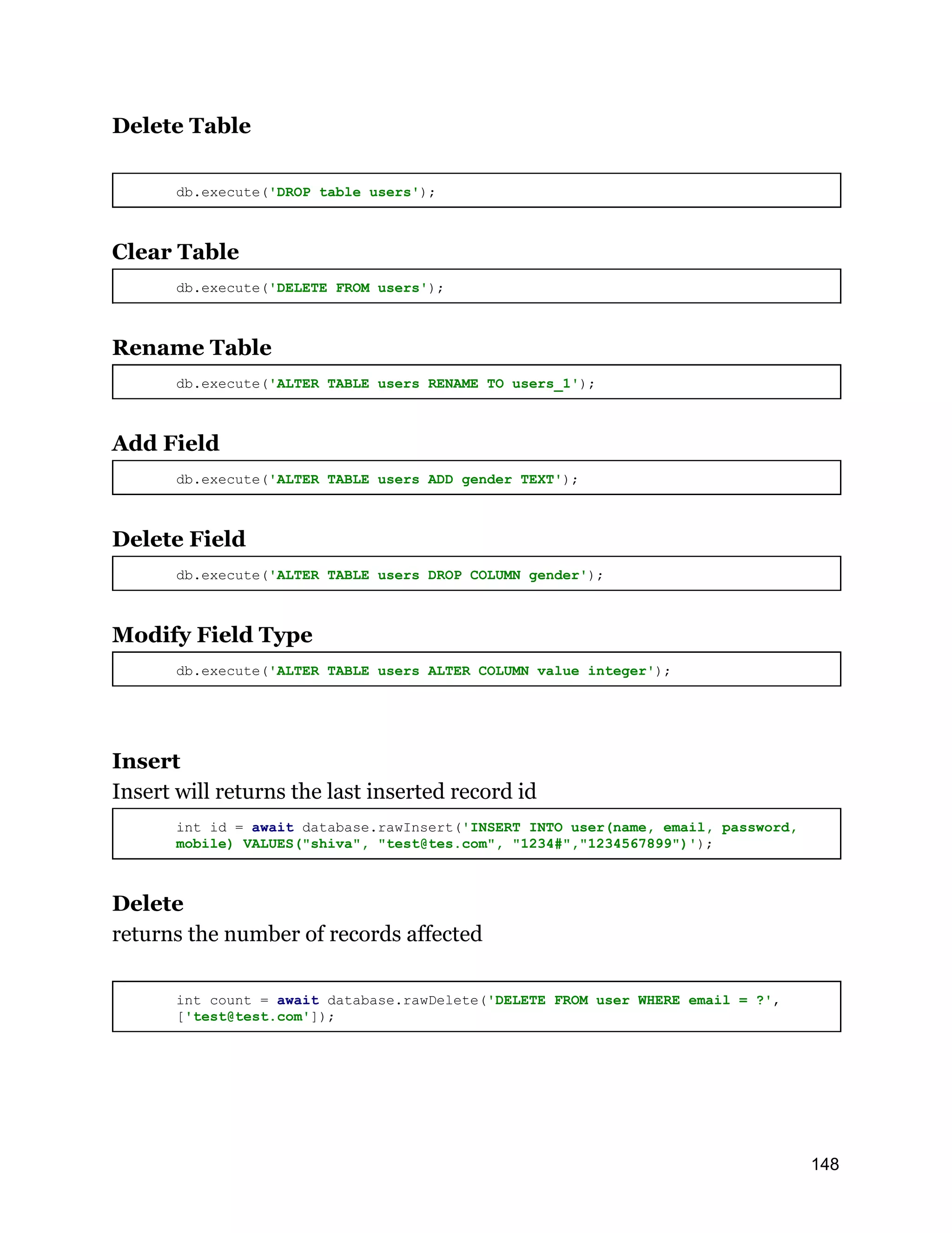 Delete Table db.execute('DROP table users'); Clear Table db.execute('DELETE FROM users'); Rename Table db.execute('ALTER TABLE users RENAME TO users_1'); Add Field db.execute('ALTER TABLE users ADD gender TEXT'); Delete Field db.execute('ALTER TABLE users DROP COLUMN gender'); Modify Field Type db.execute('ALTER TABLE users ALTER COLUMN value integer'); Insert Insert will returns the last inserted record id int id = await database.rawInsert('INSERT INTO user(name, email, password, mobile) VALUES("shiva", "test@tes.com", "1234#","1234567899")'); Delete returns the number of records affected int count = await database.rawDelete('DELETE FROM user WHERE email = ?', ['test@test.com']); 148 