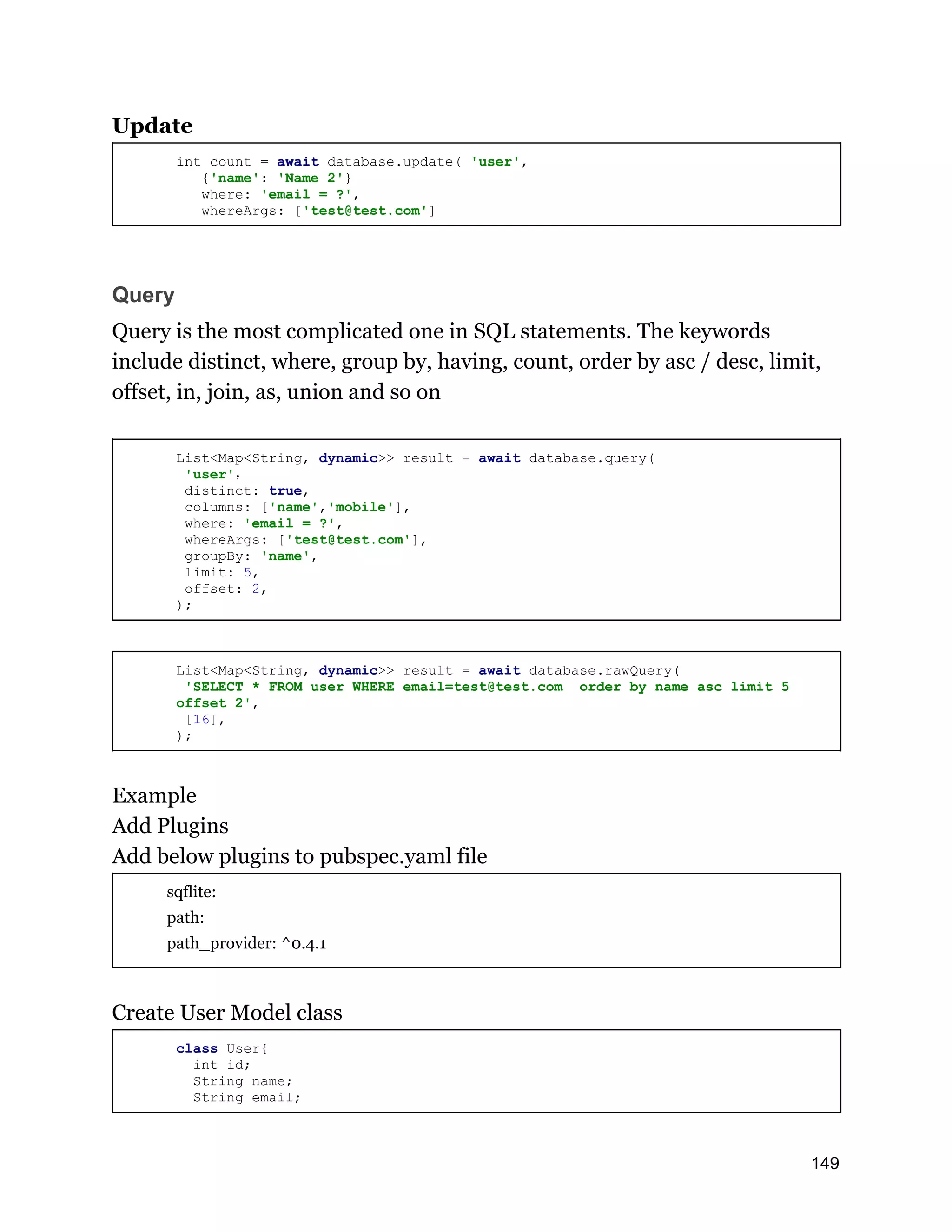 Update int count = await database.update( 'user', {'name': 'Name 2'} where: 'email = ?', whereArgs: ['test@test.com'] Query Query is the most complicated one in SQL statements. The keywords include distinct, where, group by, having, count, order by asc / desc, limit, offset, in, join, as, union and so on List<Map<String, dynamic>> result = await database.query( 'user'， distinct: true, columns: ['name','mobile'], where: 'email = ?', whereArgs: ['test@test.com'], groupBy: 'name', limit: 5, offset: 2, ); List<Map<String, dynamic>> result = await database.rawQuery( 'SELECT * FROM user WHERE email=test@test.com order by name asc limit 5 offset 2', [16], ); Example Add Plugins Add below plugins to pubspec.yaml file sqflite: path: path_provider: ^0.4.1 Create User Model class class User{ int id; String name; String email; 149 