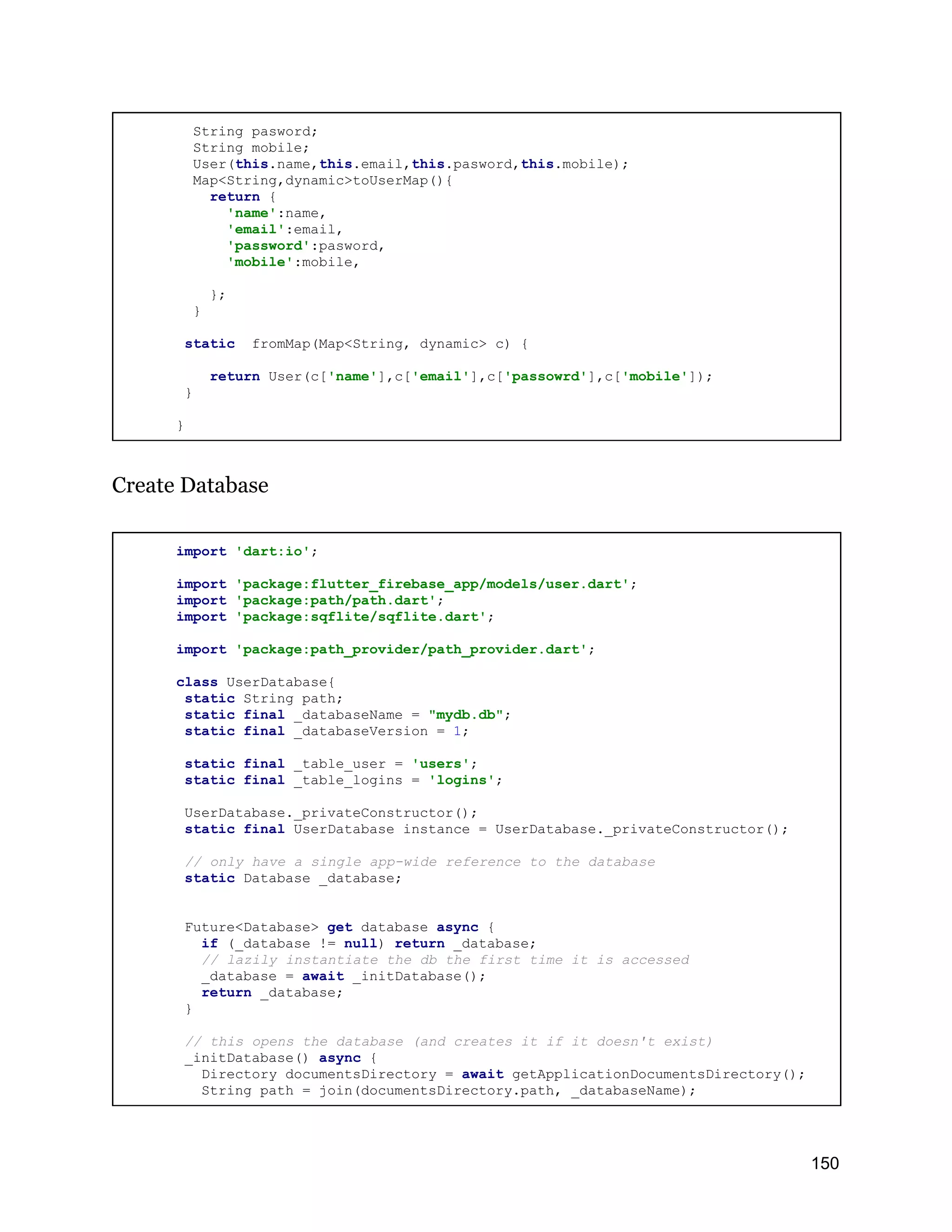 String pasword; String mobile; User(this.name,this.email,this.pasword,this.mobile); Map<String,dynamic>toUserMap(){ return { 'name':name, 'email':email, 'password':pasword, 'mobile':mobile, }; } static fromMap(Map<String, dynamic> c) { return User(c['name'],c['email'],c['passowrd'],c['mobile']); } } Create Database import 'dart:io'; import 'package:flutter_firebase_app/models/user.dart'; import 'package:path/path.dart'; import 'package:sqflite/sqflite.dart'; import 'package:path_provider/path_provider.dart'; class UserDatabase{ static String path; static final _databaseName = "mydb.db"; static final _databaseVersion = 1; static final _table_user = 'users'; static final _table_logins = 'logins'; UserDatabase._privateConstructor(); static final UserDatabase instance = UserDatabase._privateConstructor(); // only have a single app-wide reference to the database static Database _database; Future<Database> get database async { if (_database != null) return _database; // lazily instantiate the db the first time it is accessed _database = await _initDatabase(); return _database; } // this opens the database (and creates it if it doesn't exist) _initDatabase() async { Directory documentsDirectory = await getApplicationDocumentsDirectory(); String path = join(documentsDirectory.path, _databaseName); 150 