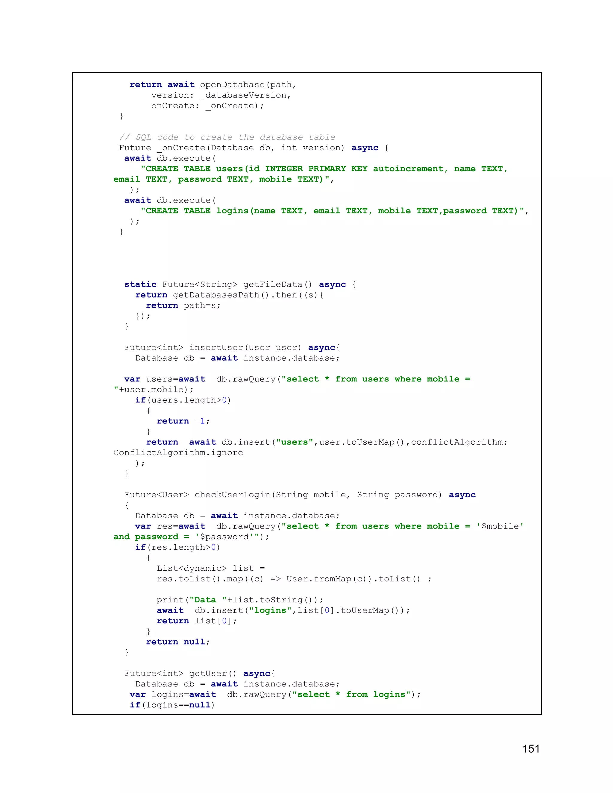 return await openDatabase(path, version: _databaseVersion, onCreate: _onCreate); } // SQL code to create the database table Future _onCreate(Database db, int version) async { await db.execute( "CREATE TABLE users(id INTEGER PRIMARY KEY autoincrement, name TEXT, email TEXT, password TEXT, mobile TEXT)", ); await db.execute( "CREATE TABLE logins(name TEXT, email TEXT, mobile TEXT,password TEXT)", ); } static Future<String> getFileData() async { return getDatabasesPath().then((s){ return path=s; }); } Future<int> insertUser(User user) async{ Database db = await instance.database; var users=await db.rawQuery("select * from users where mobile = "+user.mobile); if(users.length>0) { return -1; } return await db.insert("users",user.toUserMap(),conflictAlgorithm: ConflictAlgorithm.ignore ); } Future<User> checkUserLogin(String mobile, String password) async { Database db = await instance.database; var res=await db.rawQuery("select * from users where mobile = '$mobile' and password = '$password'"); if(res.length>0) { List<dynamic> list = res.toList().map((c) => User.fromMap(c)).toList() ; print("Data "+list.toString()); await db.insert("logins",list[0].toUserMap()); return list[0]; } return null; } Future<int> getUser() async{ Database db = await instance.database; var logins=await db.rawQuery("select * from logins"); if(logins==null) 151 