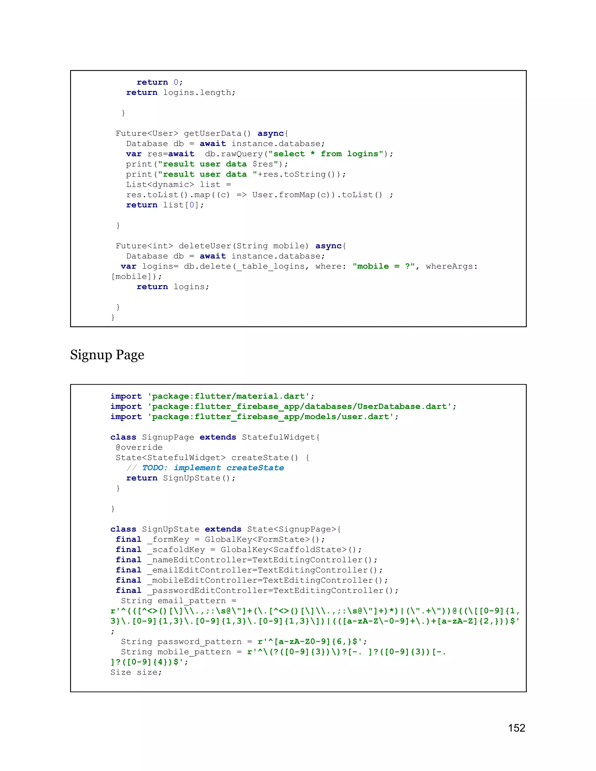 return 0; return logins.length; } Future<User> getUserData() async{ Database db = await instance.database; var res=await db.rawQuery("select * from logins"); print("result user data $res"); print("result user data "+res.toString()); List<dynamic> list = res.toList().map((c) => User.fromMap(c)).toList() ; return list[0]; } Future<int> deleteUser(String mobile) async{ Database db = await instance.database; var logins= db.delete(_table_logins, where: "mobile = ?", whereArgs: [mobile]); return logins; } } Signup Page import 'package:flutter/material.dart'; import 'package:flutter_firebase_app/databases/UserDatabase.dart'; import 'package:flutter_firebase_app/models/user.dart'; class SignupPage extends StatefulWidget{ @override State<StatefulWidget> createState() { // TODO: implement createState return SignUpState(); } } class SignUpState extends State<SignupPage>{ final _formKey = GlobalKey<FormState>(); final _scafoldKey = GlobalKey<ScaffoldState>(); final _nameEditController=TextEditingController(); final _emailEditController=TextEditingController(); final _mobileEditController=TextEditingController(); final _passwordEditController=TextEditingController(); String email_pattern = r'^(([^<>()[].,;:s@"]+(.[^<>()[].,;:s@"]+)*)|(".+"))@(([[0-9]{1, 3}.[0-9]{1,3}.[0-9]{1,3}.[0-9]{1,3}])|(([a-zA-Z-0-9]+.)+[a-zA-Z]{2,}))$' ; String password_pattern = r'^[a-zA-Z0-9]{6,}$'; String mobile_pattern = r'^(?([0-9]{3}))?[-. ]?([0-9]{3})[-. ]?([0-9]{4})$'; Size size; 152 