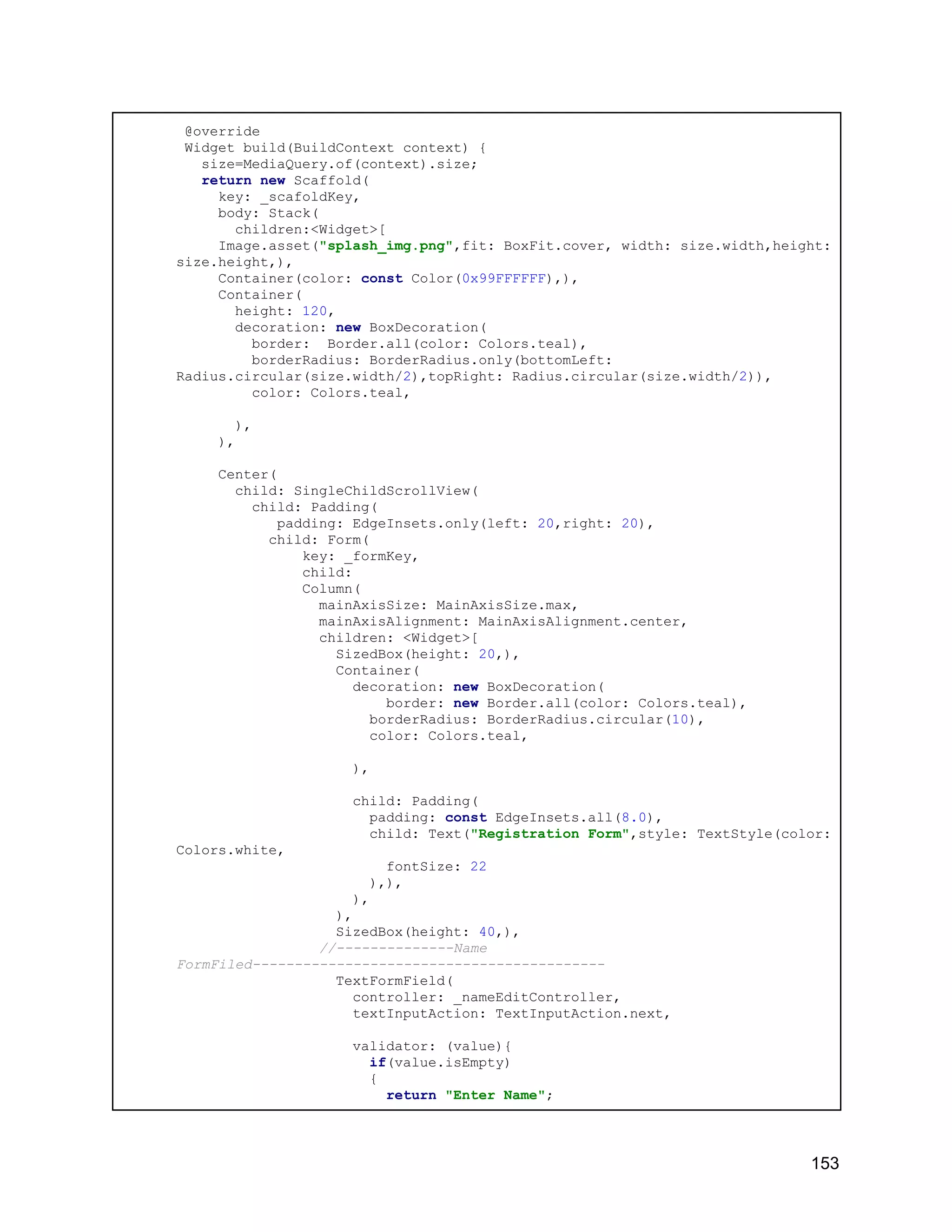 @override Widget build(BuildContext context) { size=MediaQuery.of(context).size; return new Scaffold( key: _scafoldKey, body: Stack( children:<Widget>[ Image.asset("splash_img.png",fit: BoxFit.cover, width: size.width,height: size.height,), Container(color: const Color(0x99FFFFFF),), Container( height: 120, decoration: new BoxDecoration( border: Border.all(color: Colors.teal), borderRadius: BorderRadius.only(bottomLeft: Radius.circular(size.width/2),topRight: Radius.circular(size.width/2)), color: Colors.teal, ), ), Center( child: SingleChildScrollView( child: Padding( padding: EdgeInsets.only(left: 20,right: 20), child: Form( key: _formKey, child: Column( mainAxisSize: MainAxisSize.max, mainAxisAlignment: MainAxisAlignment.center, children: <Widget>[ SizedBox(height: 20,), Container( decoration: new BoxDecoration( border: new Border.all(color: Colors.teal), borderRadius: BorderRadius.circular(10), color: Colors.teal, ), child: Padding( padding: const EdgeInsets.all(8.0), child: Text("Registration Form",style: TextStyle(color: Colors.white, fontSize: 22 ),), ), ), SizedBox(height: 40,), //--------------Name FormFiled------------------------------------------ TextFormField( controller: _nameEditController, textInputAction: TextInputAction.next, validator: (value){ if(value.isEmpty) { return "Enter Name"; 153 