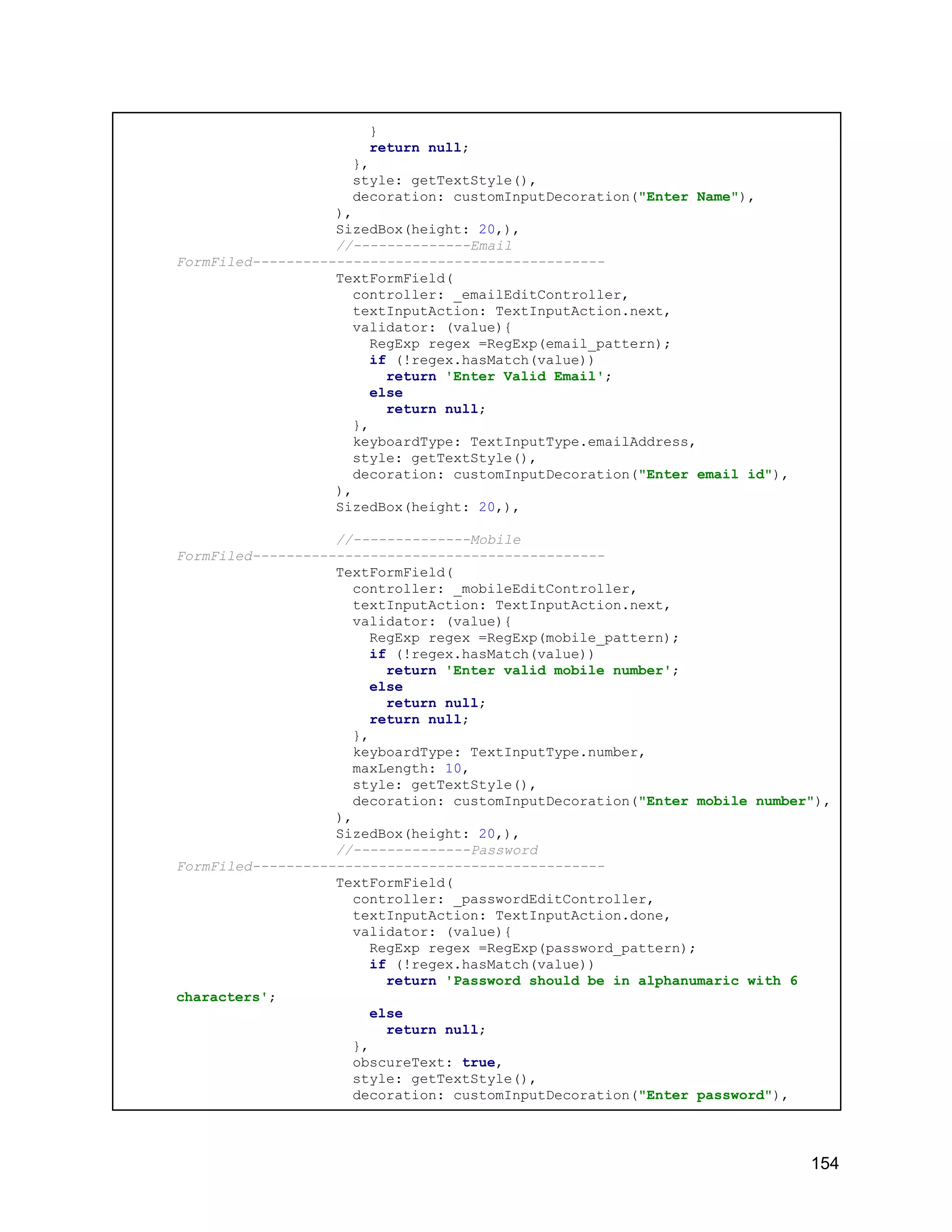 } return null; }, style: getTextStyle(), decoration: customInputDecoration("Enter Name"), ), SizedBox(height: 20,), //--------------Email FormFiled------------------------------------------ TextFormField( controller: _emailEditController, textInputAction: TextInputAction.next, validator: (value){ RegExp regex =RegExp(email_pattern); if (!regex.hasMatch(value)) return 'Enter Valid Email'; else return null; }, keyboardType: TextInputType.emailAddress, style: getTextStyle(), decoration: customInputDecoration("Enter email id"), ), SizedBox(height: 20,), //--------------Mobile FormFiled------------------------------------------ TextFormField( controller: _mobileEditController, textInputAction: TextInputAction.next, validator: (value){ RegExp regex =RegExp(mobile_pattern); if (!regex.hasMatch(value)) return 'Enter valid mobile number'; else return null; return null; }, keyboardType: TextInputType.number, maxLength: 10, style: getTextStyle(), decoration: customInputDecoration("Enter mobile number"), ), SizedBox(height: 20,), //--------------Password FormFiled------------------------------------------ TextFormField( controller: _passwordEditController, textInputAction: TextInputAction.done, validator: (value){ RegExp regex =RegExp(password_pattern); if (!regex.hasMatch(value)) return 'Password should be in alphanumaric with 6 characters'; else return null; }, obscureText: true, style: getTextStyle(), decoration: customInputDecoration("Enter password"), 154 