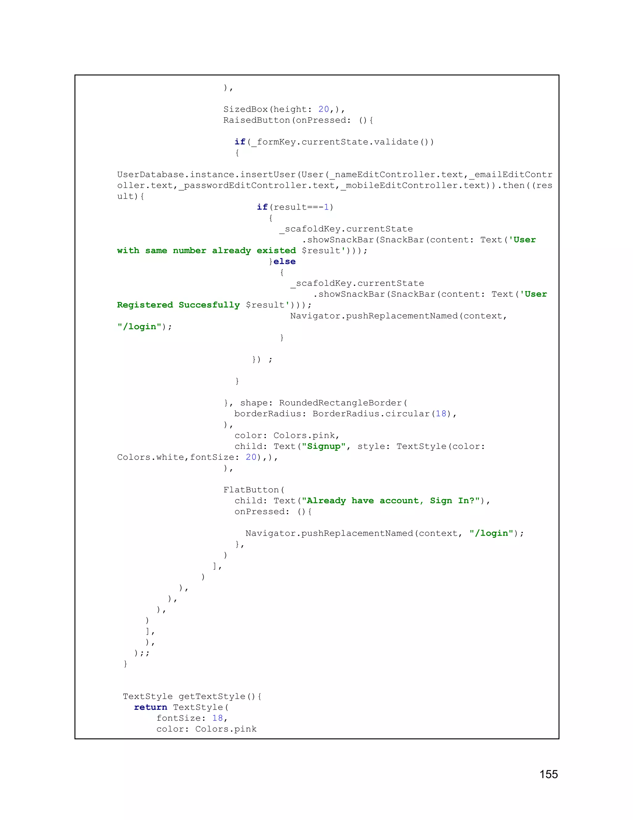 ), SizedBox(height: 20,), RaisedButton(onPressed: (){ if(_formKey.currentState.validate()) { UserDatabase.instance.insertUser(User(_nameEditController.text,_emailEditContr oller.text,_passwordEditController.text,_mobileEditController.text)).then((res ult){ if(result==-1) { _scafoldKey.currentState .showSnackBar(SnackBar(content: Text('User with same number already existed $result'))); }else { _scafoldKey.currentState .showSnackBar(SnackBar(content: Text('User Registered Succesfully $result'))); Navigator.pushReplacementNamed(context, "/login"); } }) ; } }, shape: RoundedRectangleBorder( borderRadius: BorderRadius.circular(18), ), color: Colors.pink, child: Text("Signup", style: TextStyle(color: Colors.white,fontSize: 20),), ), FlatButton( child: Text("Already have account, Sign In?"), onPressed: (){ Navigator.pushReplacementNamed(context, "/login"); }, ) ], ) ), ), ), ) ], ), );; } TextStyle getTextStyle(){ return TextStyle( fontSize: 18, color: Colors.pink 155 