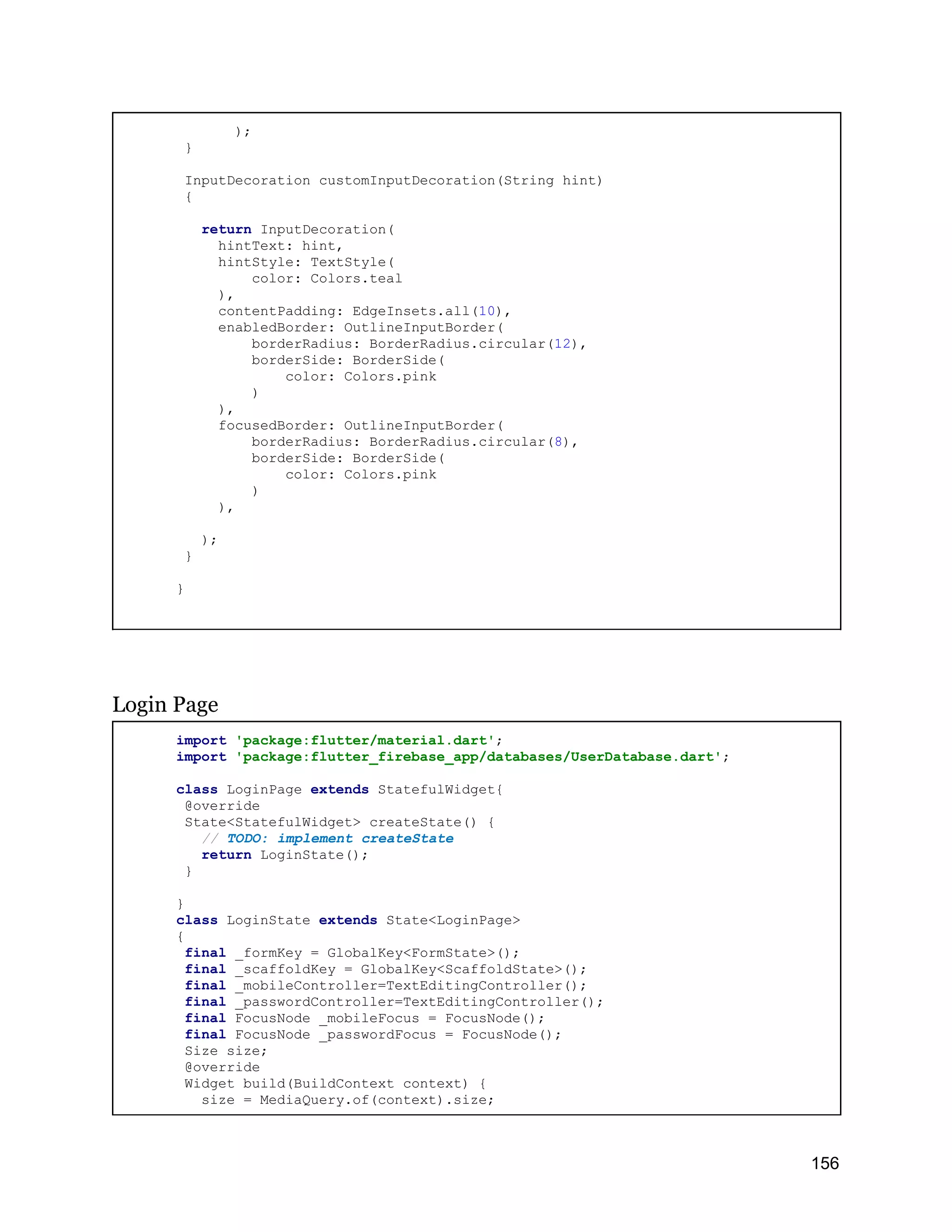 ); } InputDecoration customInputDecoration(String hint) { return InputDecoration( hintText: hint, hintStyle: TextStyle( color: Colors.teal ), contentPadding: EdgeInsets.all(10), enabledBorder: OutlineInputBorder( borderRadius: BorderRadius.circular(12), borderSide: BorderSide( color: Colors.pink ) ), focusedBorder: OutlineInputBorder( borderRadius: BorderRadius.circular(8), borderSide: BorderSide( color: Colors.pink ) ), ); } } Login Page import 'package:flutter/material.dart'; import 'package:flutter_firebase_app/databases/UserDatabase.dart'; class LoginPage extends StatefulWidget{ @override State<StatefulWidget> createState() { // TODO: implement createState return LoginState(); } } class LoginState extends State<LoginPage> { final _formKey = GlobalKey<FormState>(); final _scaffoldKey = GlobalKey<ScaffoldState>(); final _mobileController=TextEditingController(); final _passwordController=TextEditingController(); final FocusNode _mobileFocus = FocusNode(); final FocusNode _passwordFocus = FocusNode(); Size size; @override Widget build(BuildContext context) { size = MediaQuery.of(context).size; 156 