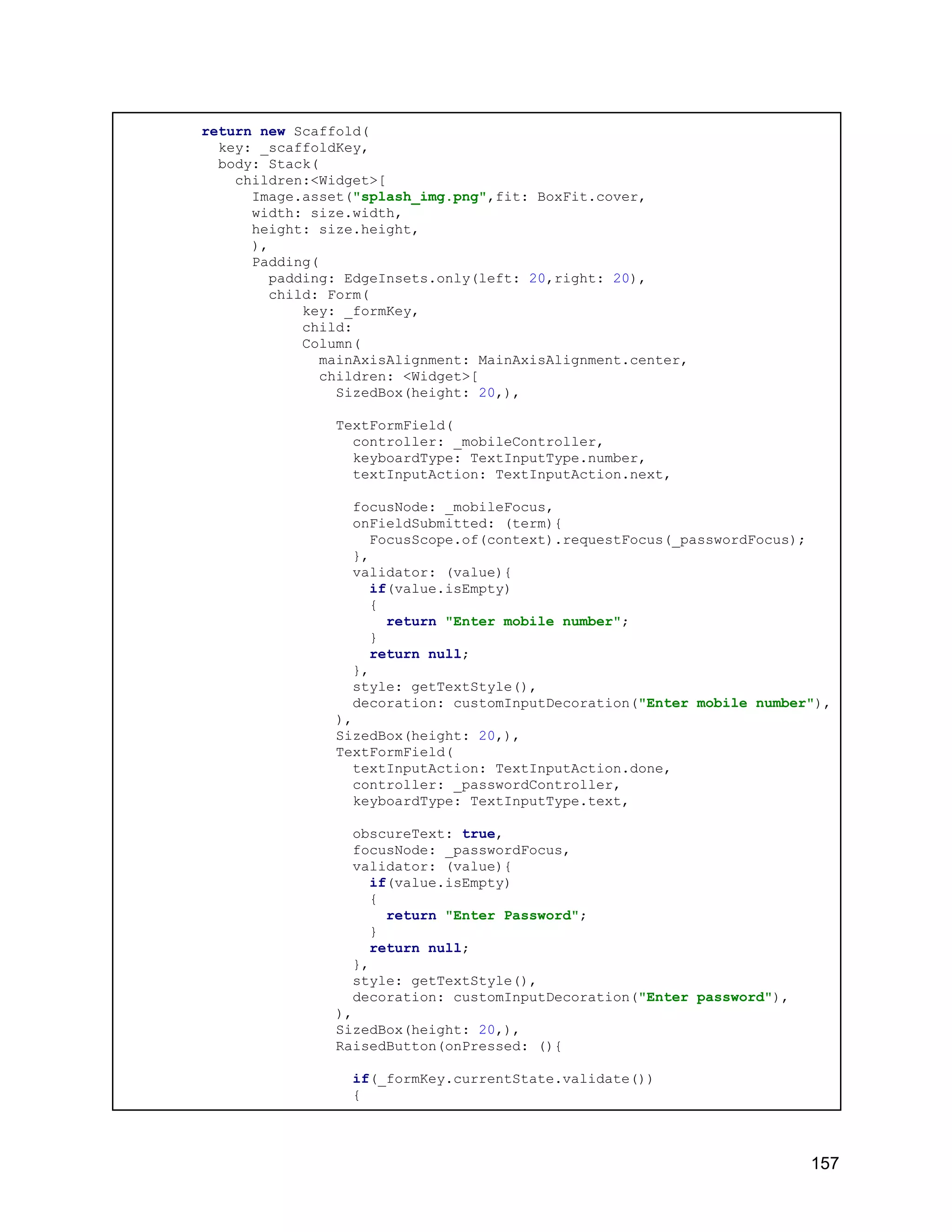 return new Scaffold( key: _scaffoldKey, body: Stack( children:<Widget>[ Image.asset("splash_img.png",fit: BoxFit.cover, width: size.width, height: size.height, ), Padding( padding: EdgeInsets.only(left: 20,right: 20), child: Form( key: _formKey, child: Column( mainAxisAlignment: MainAxisAlignment.center, children: <Widget>[ SizedBox(height: 20,), TextFormField( controller: _mobileController, keyboardType: TextInputType.number, textInputAction: TextInputAction.next, focusNode: _mobileFocus, onFieldSubmitted: (term){ FocusScope.of(context).requestFocus(_passwordFocus); }, validator: (value){ if(value.isEmpty) { return "Enter mobile number"; } return null; }, style: getTextStyle(), decoration: customInputDecoration("Enter mobile number"), ), SizedBox(height: 20,), TextFormField( textInputAction: TextInputAction.done, controller: _passwordController, keyboardType: TextInputType.text, obscureText: true, focusNode: _passwordFocus, validator: (value){ if(value.isEmpty) { return "Enter Password"; } return null; }, style: getTextStyle(), decoration: customInputDecoration("Enter password"), ), SizedBox(height: 20,), RaisedButton(onPressed: (){ if(_formKey.currentState.validate()) { 157 