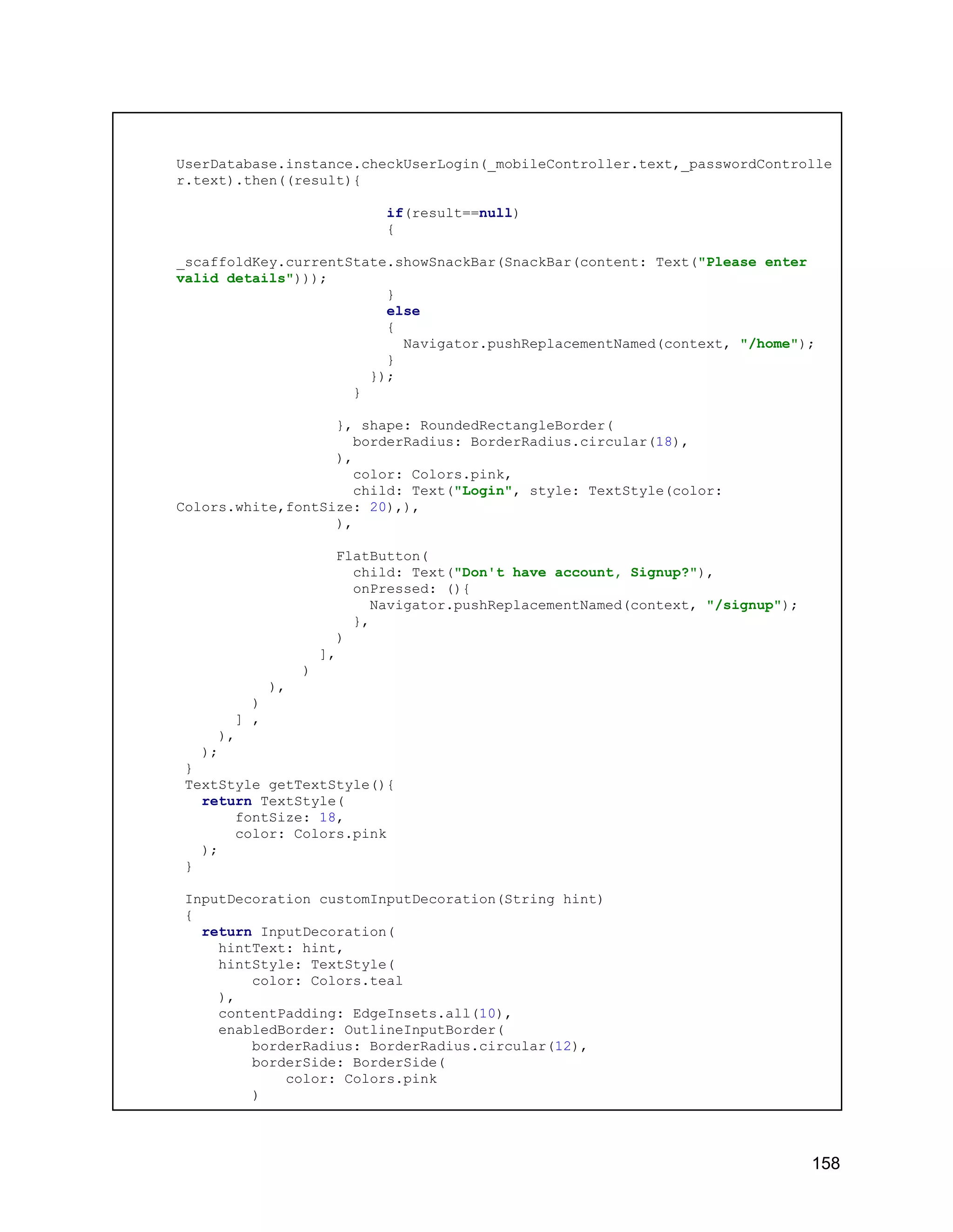 UserDatabase.instance.checkUserLogin(_mobileController.text,_passwordControlle r.text).then((result){ if(result==null) { _scaffoldKey.currentState.showSnackBar(SnackBar(content: Text("Please enter valid details"))); } else { Navigator.pushReplacementNamed(context, "/home"); } }); } }, shape: RoundedRectangleBorder( borderRadius: BorderRadius.circular(18), ), color: Colors.pink, child: Text("Login", style: TextStyle(color: Colors.white,fontSize: 20),), ), FlatButton( child: Text("Don't have account, Signup?"), onPressed: (){ Navigator.pushReplacementNamed(context, "/signup"); }, ) ], ) ), ) ] , ), ); } TextStyle getTextStyle(){ return TextStyle( fontSize: 18, color: Colors.pink ); } InputDecoration customInputDecoration(String hint) { return InputDecoration( hintText: hint, hintStyle: TextStyle( color: Colors.teal ), contentPadding: EdgeInsets.all(10), enabledBorder: OutlineInputBorder( borderRadius: BorderRadius.circular(12), borderSide: BorderSide( color: Colors.pink ) 158 