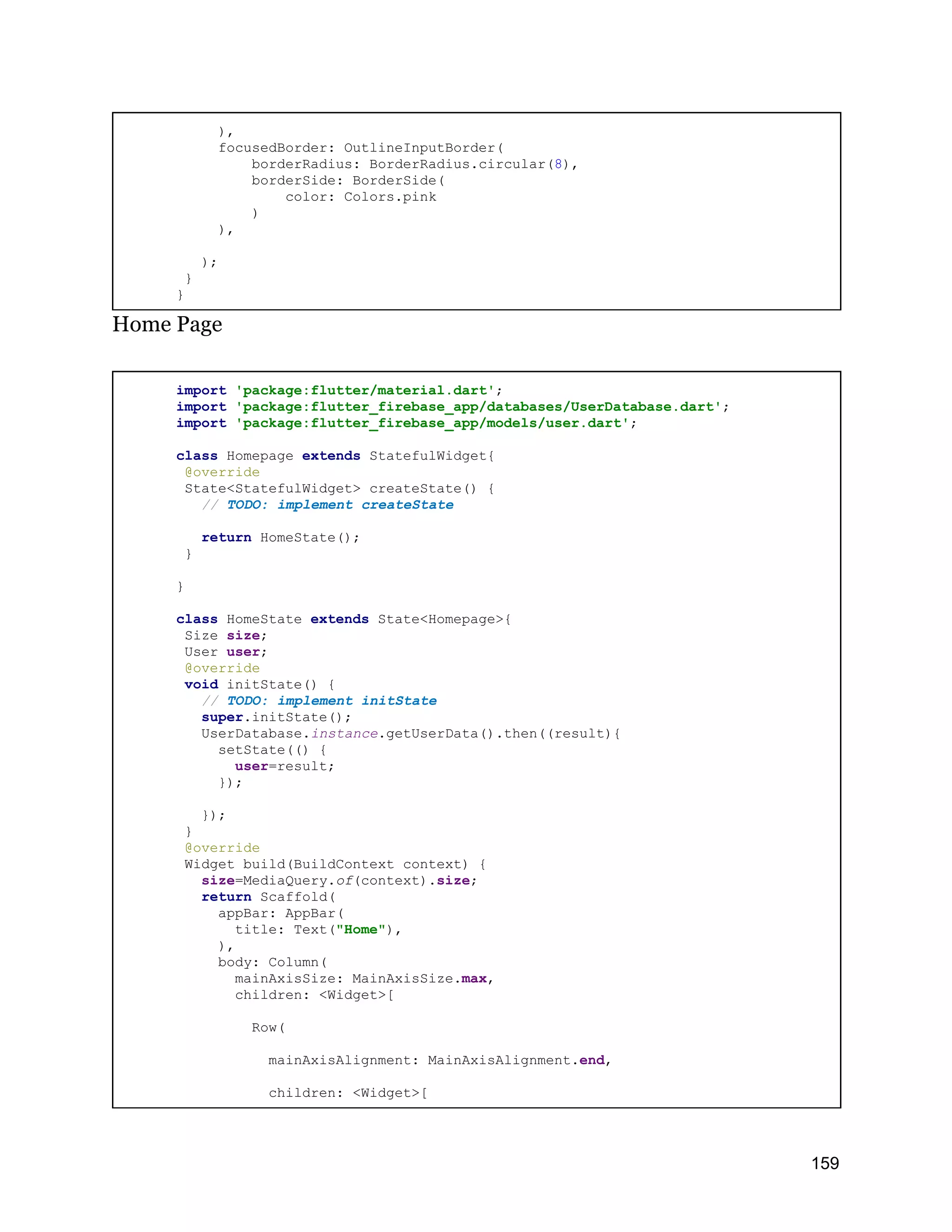 ), focusedBorder: OutlineInputBorder( borderRadius: BorderRadius.circular(8), borderSide: BorderSide( color: Colors.pink ) ), ); } } Home Page import 'package:flutter/material.dart'; import 'package:flutter_firebase_app/databases/UserDatabase.dart'; import 'package:flutter_firebase_app/models/user.dart'; class Homepage extends StatefulWidget{ @override State<StatefulWidget> createState() { // TODO: implement createState return HomeState(); } } class HomeState extends State<Homepage>{ Size size; User user; @override void initState() { // TODO: implement initState super.initState(); UserDatabase.instance.getUserData().then((result){ setState(() { user=result; }); }); } @override Widget build(BuildContext context) { size=MediaQuery.of(context).size; return Scaffold( appBar: AppBar( title: Text("Home"), ), body: Column( mainAxisSize: MainAxisSize.max, children: <Widget>[ Row( mainAxisAlignment: MainAxisAlignment.end, children: <Widget>[ 159 