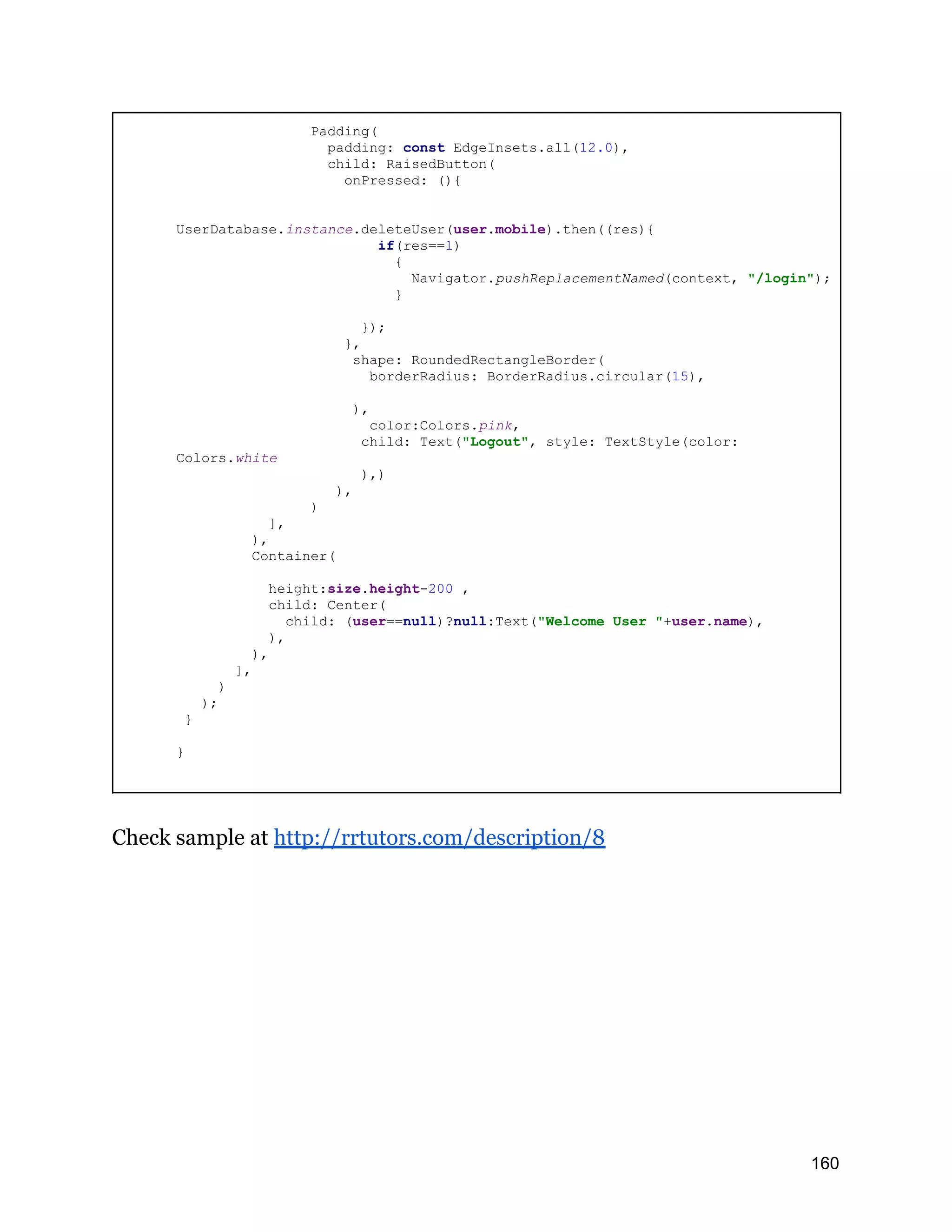 Padding( padding: const EdgeInsets.all(12.0), child: RaisedButton( onPressed: (){ UserDatabase.instance.deleteUser(user.mobile).then((res){ if(res==1) { Navigator.pushReplacementNamed(context, "/login"); } }); }, shape: RoundedRectangleBorder( borderRadius: BorderRadius.circular(15), ), color:Colors.pink, child: Text("Logout", style: TextStyle(color: Colors.white ),) ), ) ], ), Container( height:size.height-200 , child: Center( child: (user==null)?null:Text("Welcome User "+user.name), ), ), ], ) ); } } Check sample at http://rrtutors.com/description/8 160 