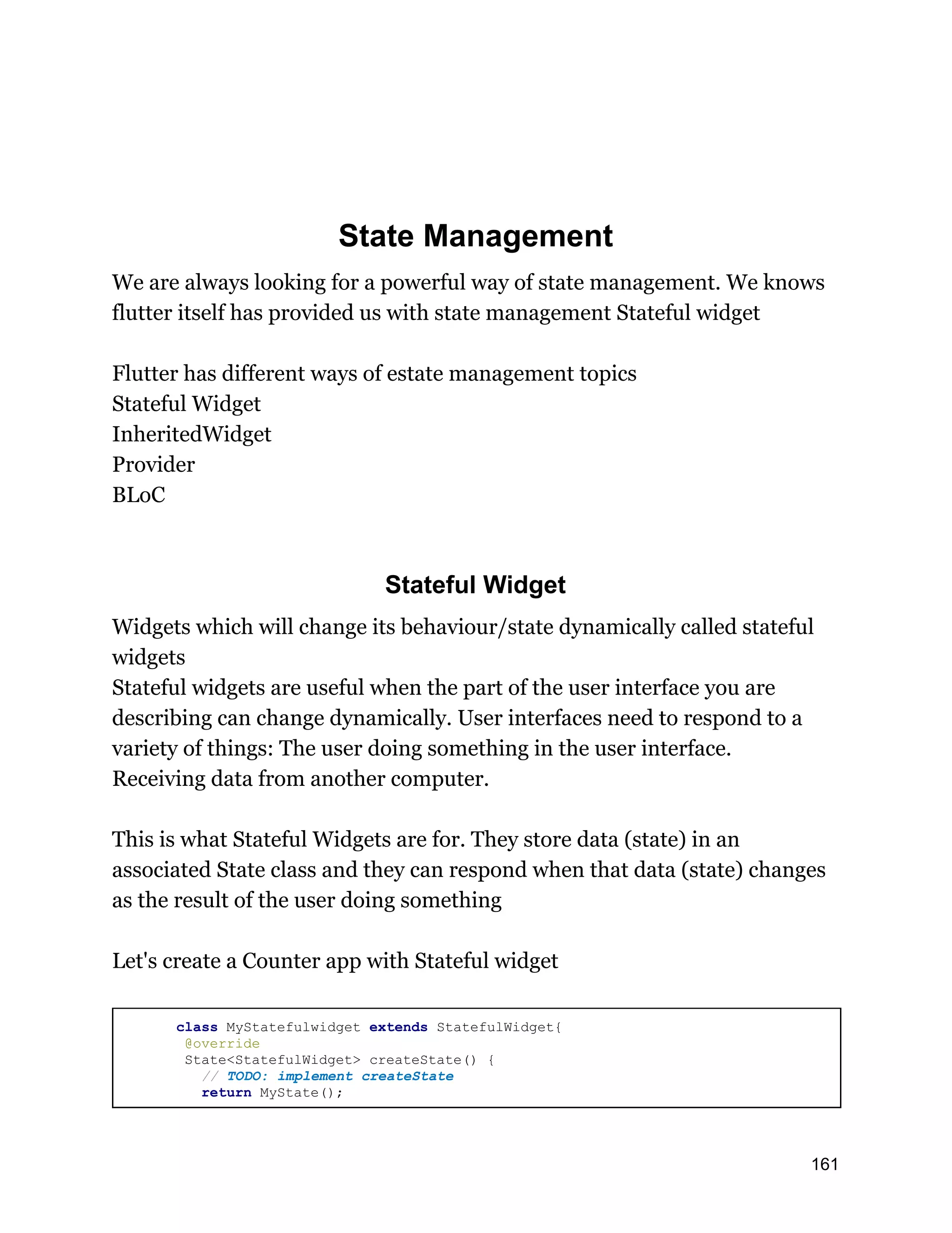 State Management We are always looking for a powerful way of state management. We knows flutter itself has provided us with state management Stateful widget Flutter has different ways of estate management topics Stateful Widget InheritedWidget Provider BLoC Stateful Widget Widgets which will change its behaviour/state dynamically called stateful widgets Stateful widgets are useful when the part of the user interface you are describing can change dynamically. User interfaces need to respond to a variety of things: The user doing something in the user interface. Receiving data from another computer. This is what Stateful Widgets are for. They store data (state) in an associated State class and they can respond when that data (state) changes as the result of the user doing something Let's create a Counter app with Stateful widget class MyStatefulwidget extends StatefulWidget{ @override State<StatefulWidget> createState() { // TODO: implement createState return MyState(); 161 