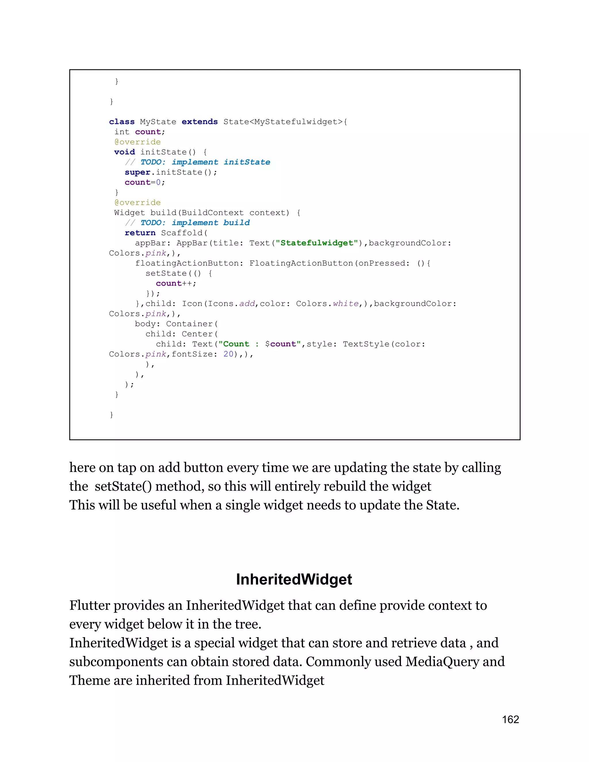 } } class MyState extends State<MyStatefulwidget>{ int count; @override void initState() { // TODO: implement initState super.initState(); count=0; } @override Widget build(BuildContext context) { // TODO: implement build return Scaffold( appBar: AppBar(title: Text("Statefulwidget"),backgroundColor: Colors.pink,), floatingActionButton: FloatingActionButton(onPressed: (){ setState(() { count++; }); },child: Icon(Icons.add,color: Colors.white,),backgroundColor: Colors.pink,), body: Container( child: Center( child: Text("Count : $count",style: TextStyle(color: Colors.pink,fontSize: 20),), ), ), ); } } here on tap on add button every time we are updating the state by calling the setState() method, so this will entirely rebuild the widget This will be useful when a single widget needs to update the State. InheritedWidget Flutter provides an InheritedWidget that can define provide context to every widget below it in the tree. InheritedWidget is a special widget that can store and retrieve data , and subcomponents can obtain stored data. Commonly used MediaQuery and Theme are inherited from InheritedWidget 162 