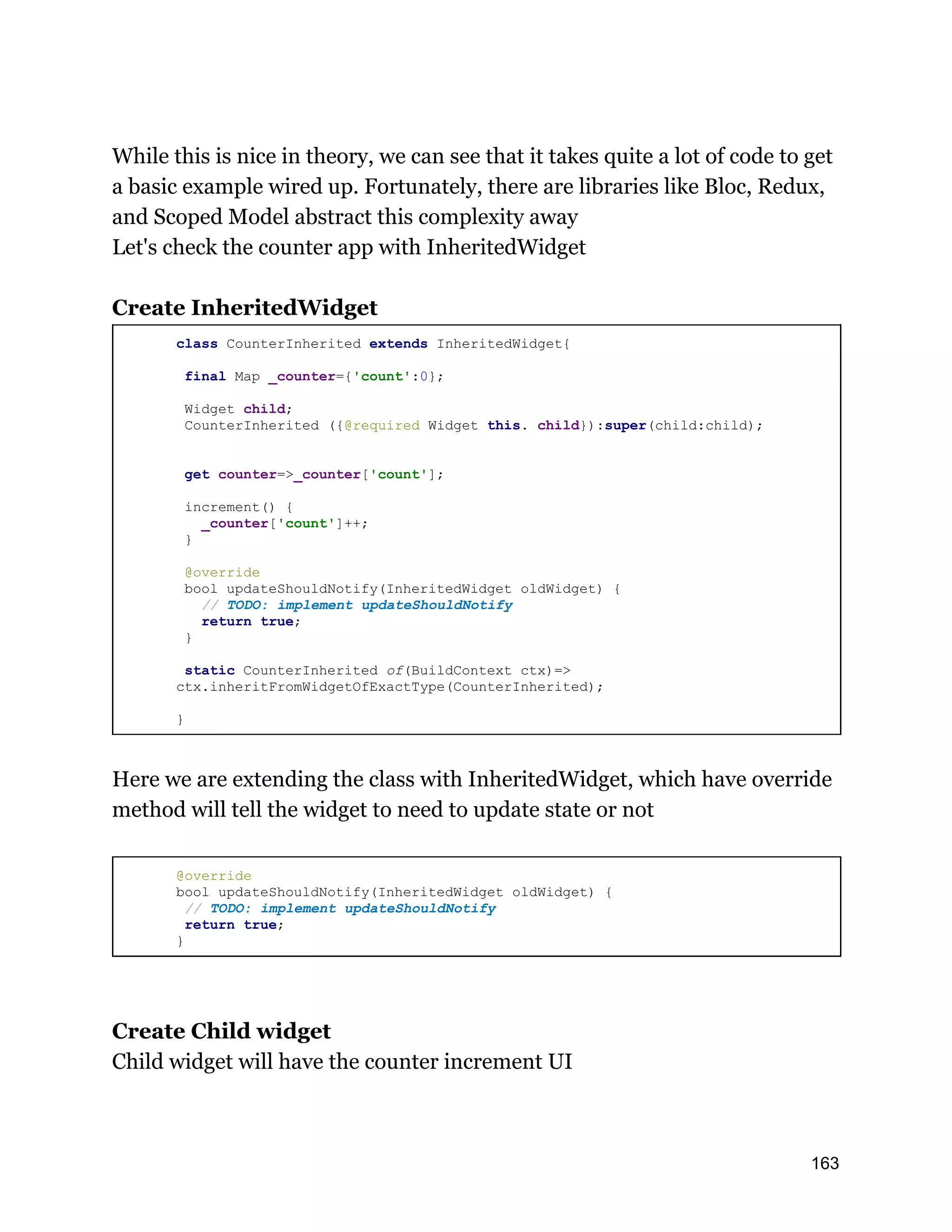 While this is nice in theory, we can see that it takes quite a lot of code to get a basic example wired up. Fortunately, there are libraries like Bloc, Redux, and Scoped Model abstract this complexity away Let's check the counter app with InheritedWidget Create InheritedWidget class CounterInherited extends InheritedWidget{ final Map _counter={'count':0}; Widget child; CounterInherited ({@required Widget this. child}):super(child:child); get counter=>_counter['count']; increment() { _counter['count']++; } @override bool updateShouldNotify(InheritedWidget oldWidget) { // TODO: implement updateShouldNotify return true; } static CounterInherited of(BuildContext ctx)=> ctx.inheritFromWidgetOfExactType(CounterInherited); } Here we are extending the class with InheritedWidget, which have override method will tell the widget to need to update state or not @override bool updateShouldNotify(InheritedWidget oldWidget) { // TODO: implement updateShouldNotify return true; } Create Child widget Child widget will have the counter increment UI 163 