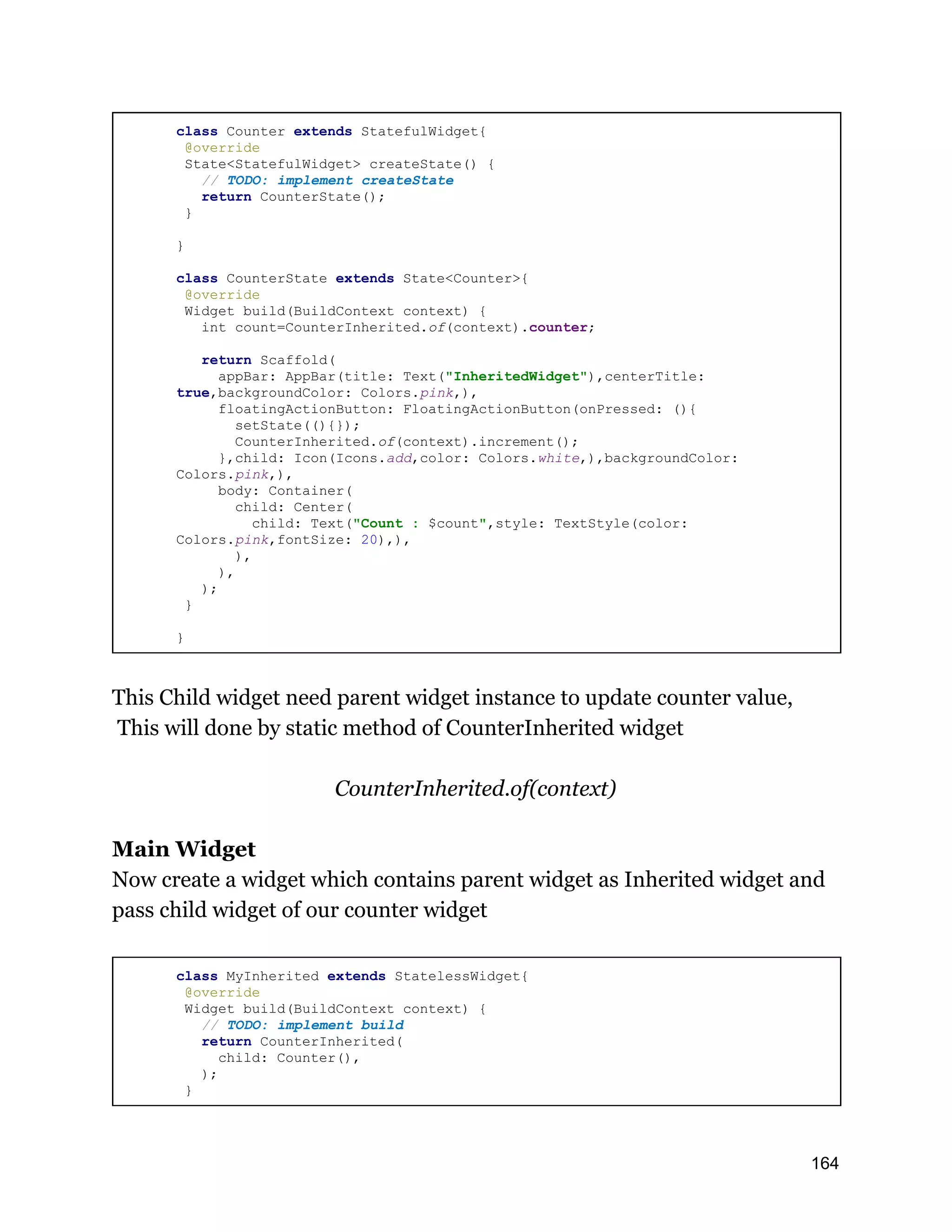 class Counter extends StatefulWidget{ @override State<StatefulWidget> createState() { // TODO: implement createState return CounterState(); } } class CounterState extends State<Counter>{ @override Widget build(BuildContext context) { int count=CounterInherited.of(context).counter; return Scaffold( appBar: AppBar(title: Text("InheritedWidget"),centerTitle: true,backgroundColor: Colors.pink,), floatingActionButton: FloatingActionButton(onPressed: (){ setState((){}); CounterInherited.of(context).increment(); },child: Icon(Icons.add,color: Colors.white,),backgroundColor: Colors.pink,), body: Container( child: Center( child: Text("Count : $count",style: TextStyle(color: Colors.pink,fontSize: 20),), ), ), ); } } This Child widget need parent widget instance to update counter value, This will done by static method of CounterInherited widget CounterInherited.of(context) Main Widget Now create a widget which contains parent widget as Inherited widget and pass child widget of our counter widget class MyInherited extends StatelessWidget{ @override Widget build(BuildContext context) { // TODO: implement build return CounterInherited( child: Counter(), ); } 164 