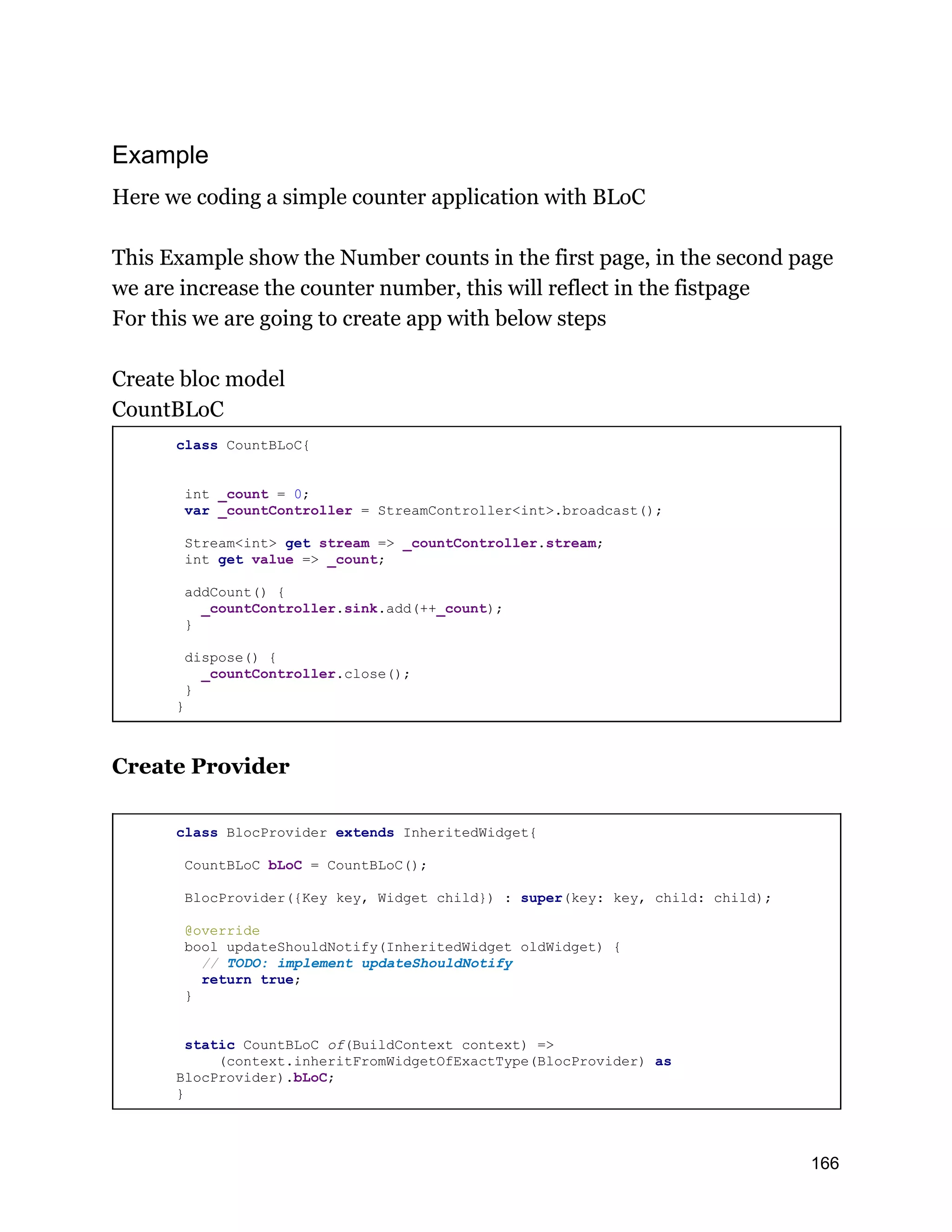 Example Here we coding a simple counter application with BLoC This Example show the Number counts in the first page, in the second page we are increase the counter number, this will reflect in the fistpage For this we are going to create app with below steps Create bloc model CountBLoC class CountBLoC{ int _count = 0; var _countController = StreamController<int>.broadcast(); Stream<int> get stream => _countController.stream; int get value => _count; addCount() { _countController.sink.add(++_count); } dispose() { _countController.close(); } } Create Provider class BlocProvider extends InheritedWidget{ CountBLoC bLoC = CountBLoC(); BlocProvider({Key key, Widget child}) : super(key: key, child: child); @override bool updateShouldNotify(InheritedWidget oldWidget) { // TODO: implement updateShouldNotify return true; } static CountBLoC of(BuildContext context) => (context.inheritFromWidgetOfExactType(BlocProvider) as BlocProvider).bLoC; } 166 