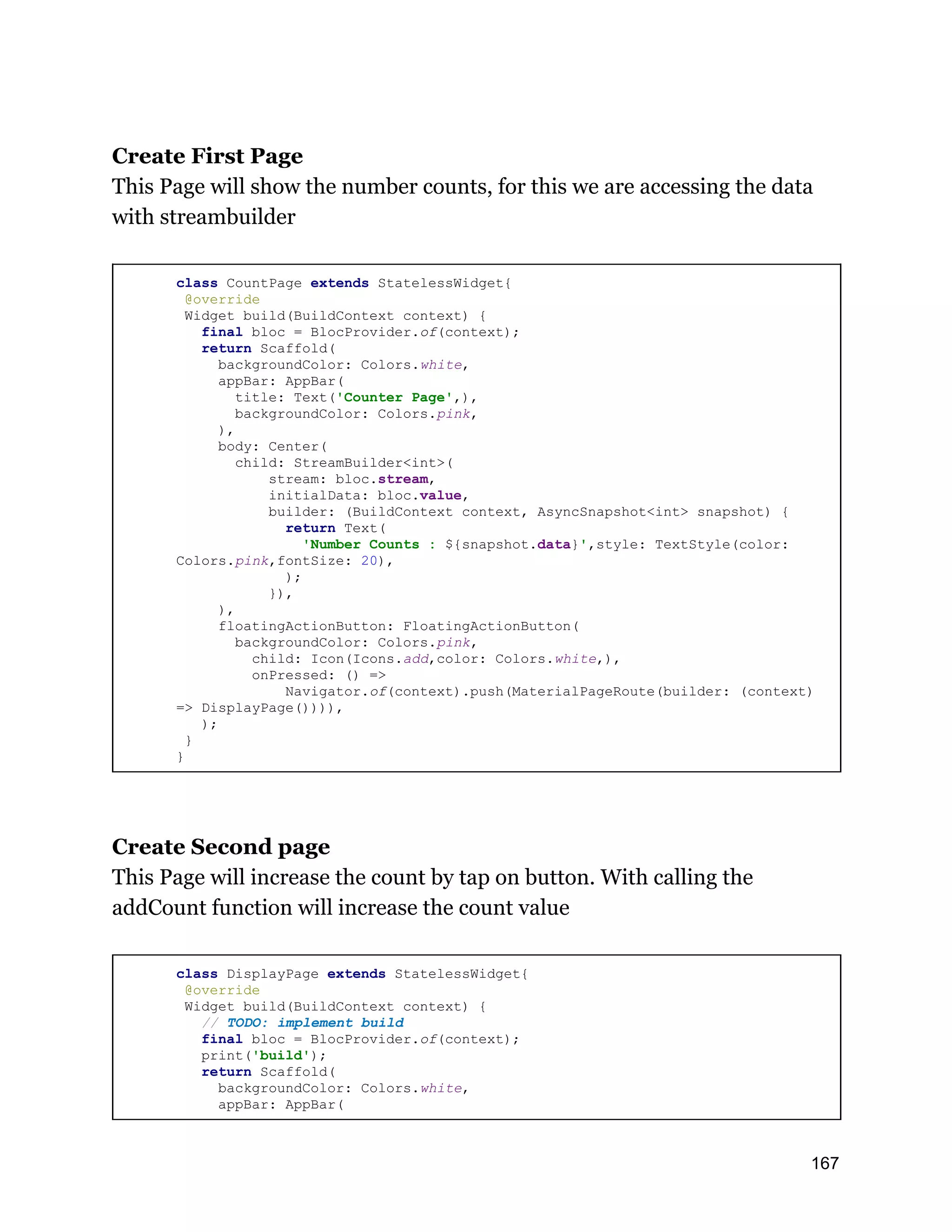 Create First Page This Page will show the number counts, for this we are accessing the data with streambuilder class CountPage extends StatelessWidget{ @override Widget build(BuildContext context) { final bloc = BlocProvider.of(context); return Scaffold( backgroundColor: Colors.white, appBar: AppBar( title: Text('Counter Page',), backgroundColor: Colors.pink, ), body: Center( child: StreamBuilder<int>( stream: bloc.stream, initialData: bloc.value, builder: (BuildContext context, AsyncSnapshot<int> snapshot) { return Text( 'Number Counts : ${snapshot.data}',style: TextStyle(color: Colors.pink,fontSize: 20), ); }), ), floatingActionButton: FloatingActionButton( backgroundColor: Colors.pink, child: Icon(Icons.add,color: Colors.white,), onPressed: () => Navigator.of(context).push(MaterialPageRoute(builder: (context) => DisplayPage()))), ); } } Create Second page This Page will increase the count by tap on button. With calling the addCount function will increase the count value class DisplayPage extends StatelessWidget{ @override Widget build(BuildContext context) { // TODO: implement build final bloc = BlocProvider.of(context); print('build'); return Scaffold( backgroundColor: Colors.white, appBar: AppBar( 167 