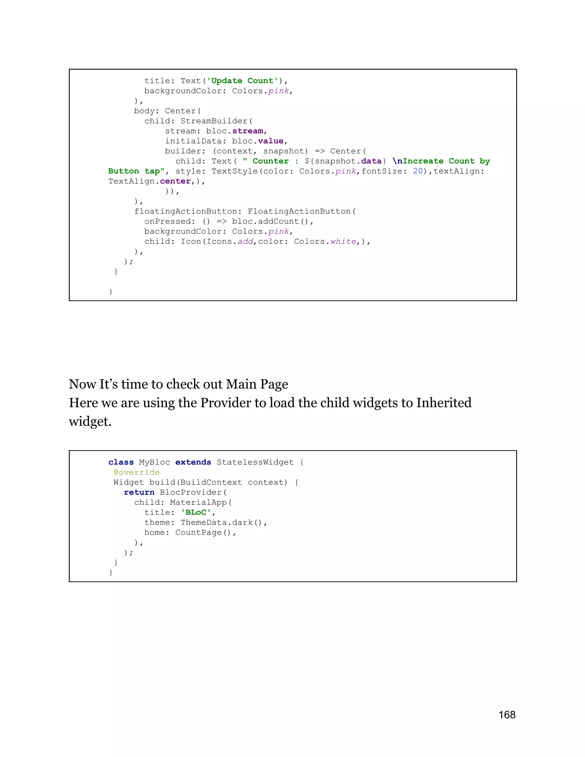 title: Text('Update Count'), backgroundColor: Colors.pink, ), body: Center( child: StreamBuilder( stream: bloc.stream, initialData: bloc.value, builder: (context, snapshot) => Center( child: Text( " Counter : ${snapshot.data} nIncreate Count by Button tap", style: TextStyle(color: Colors.pink,fontSize: 20),textAlign: TextAlign.center,), )), ), floatingActionButton: FloatingActionButton( onPressed: () => bloc.addCount(), backgroundColor: Colors.pink, child: Icon(Icons.add,color: Colors.white,), ), ); } } Now It’s time to check out Main Page Here we are using the Provider to load the child widgets to Inherited widget. class MyBloc extends StatelessWidget { @override Widget build(BuildContext context) { return BlocProvider( child: MaterialApp( title: 'BLoC', theme: ThemeData.dark(), home: CountPage(), ), ); } } 168 