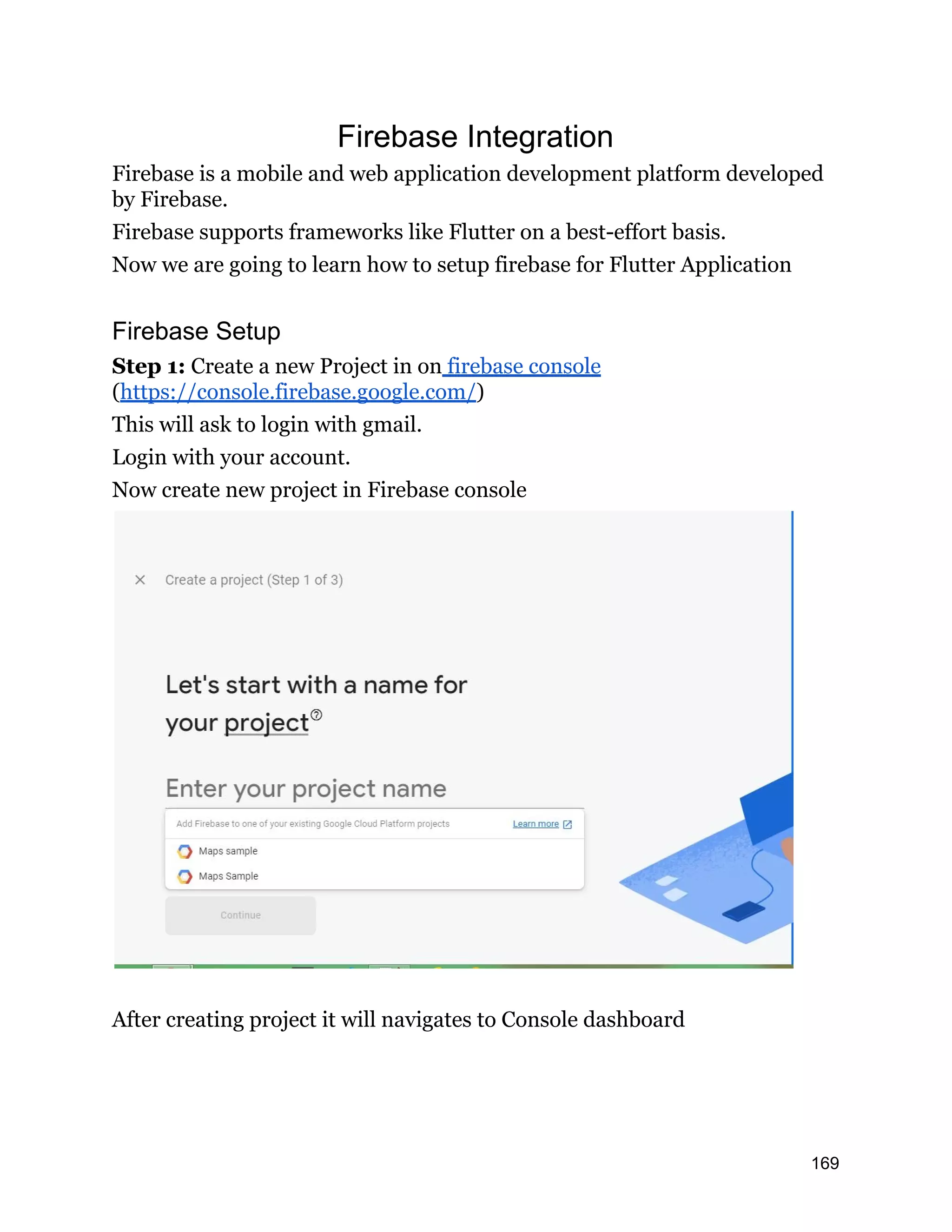 Firebase Integration Firebase is a mobile and web application development platform developed by Firebase. Firebase supports frameworks like Flutter on a best-effort basis. Now we are going to learn how to setup firebase for Flutter Application Firebase Setup Step 1: Create a new Project in on firebase console (https://console.firebase.google.com/) This will ask to login with gmail. Login with your account. Now create new project in Firebase console After creating project it will navigates to Console dashboard 169 