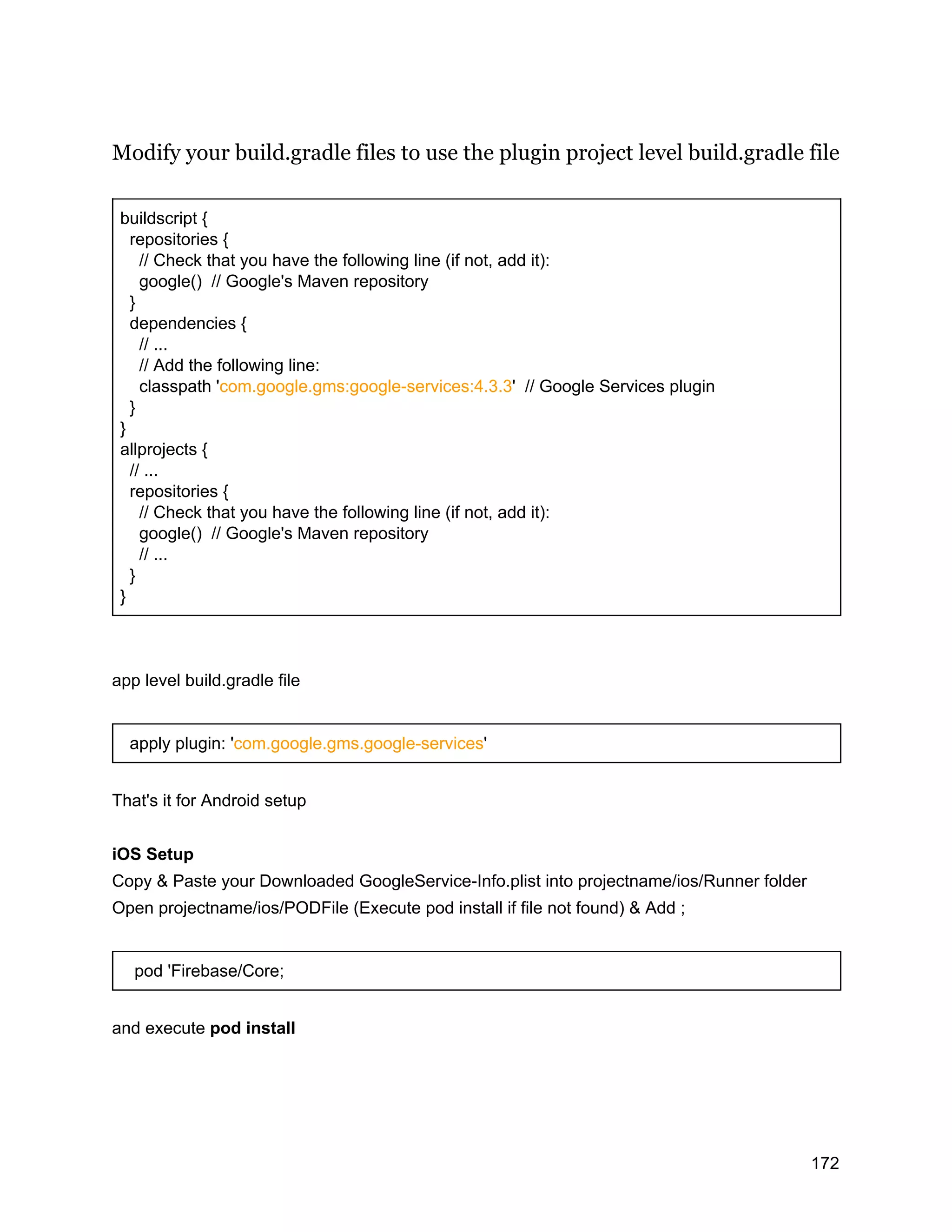 Modify your build.gradle files to use the plugin project level build.gradle file buildscript { repositories { // Check that you have the following line (if not, add it): google() // Google's Maven repository } dependencies { // ... // Add the following line: classpath 'com.google.gms:google-services:4.3.3' // Google Services plugin } } allprojects { // ... repositories { // Check that you have the following line (if not, add it): google() // Google's Maven repository // ... } } app level build.gradle file apply plugin: 'com.google.gms.google-services' That's it for Android setup iOS Setup Copy & Paste your Downloaded GoogleService-Info.plist into projectname/ios/Runner folder Open projectname/ios/PODFile (Execute pod install if file not found) & Add ; pod 'Firebase/Core; and execute pod install 172 