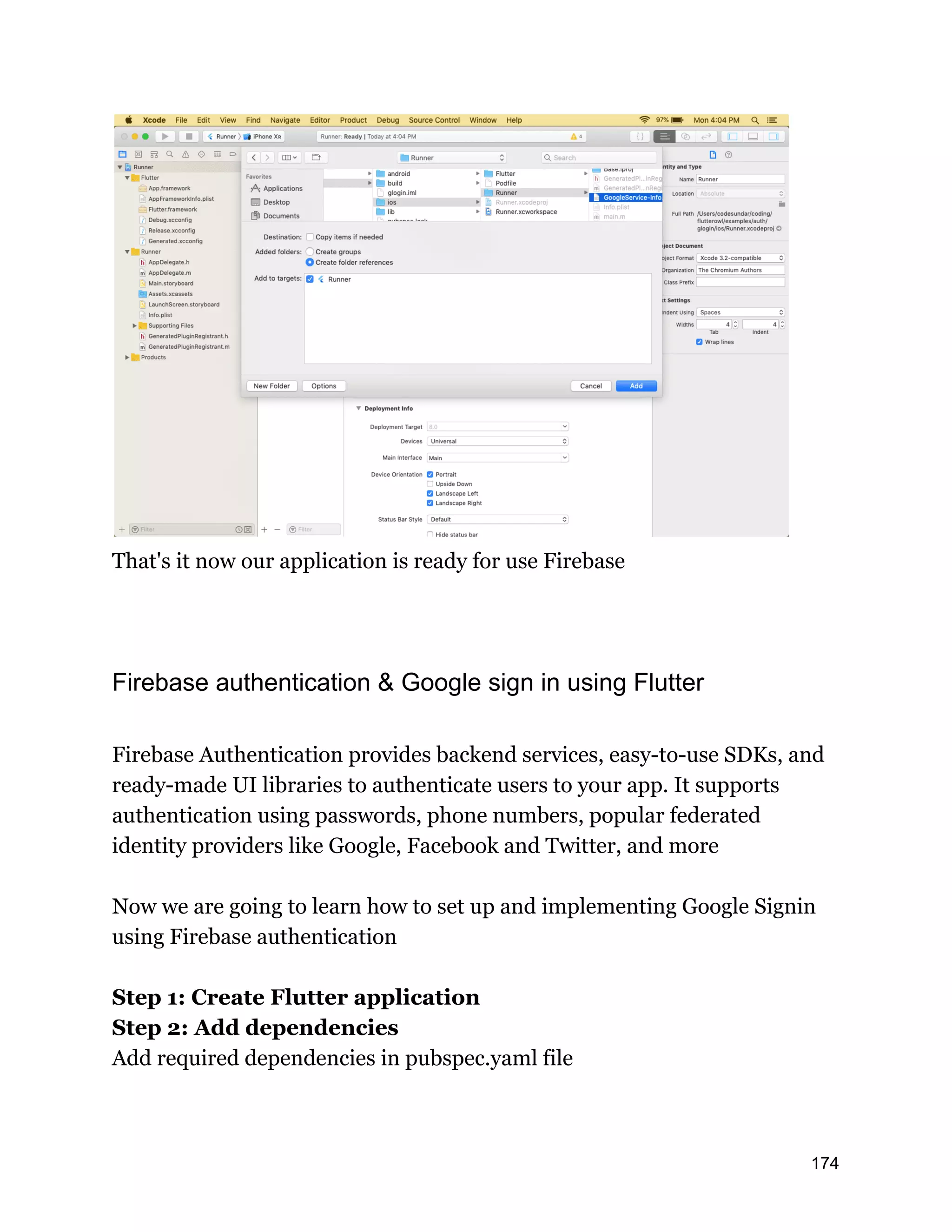 That's it now our application is ready for use Firebase Firebase authentication & Google sign in using Flutter Firebase Authentication provides backend services, easy-to-use SDKs, and ready-made UI libraries to authenticate users to your app. It supports authentication using passwords, phone numbers, popular federated identity providers like Google, Facebook and Twitter, and more Now we are going to learn how to set up and implementing Google Signin using Firebase authentication Step 1: Create Flutter application Step 2: Add dependencies Add required dependencies in pubspec.yaml file 174 