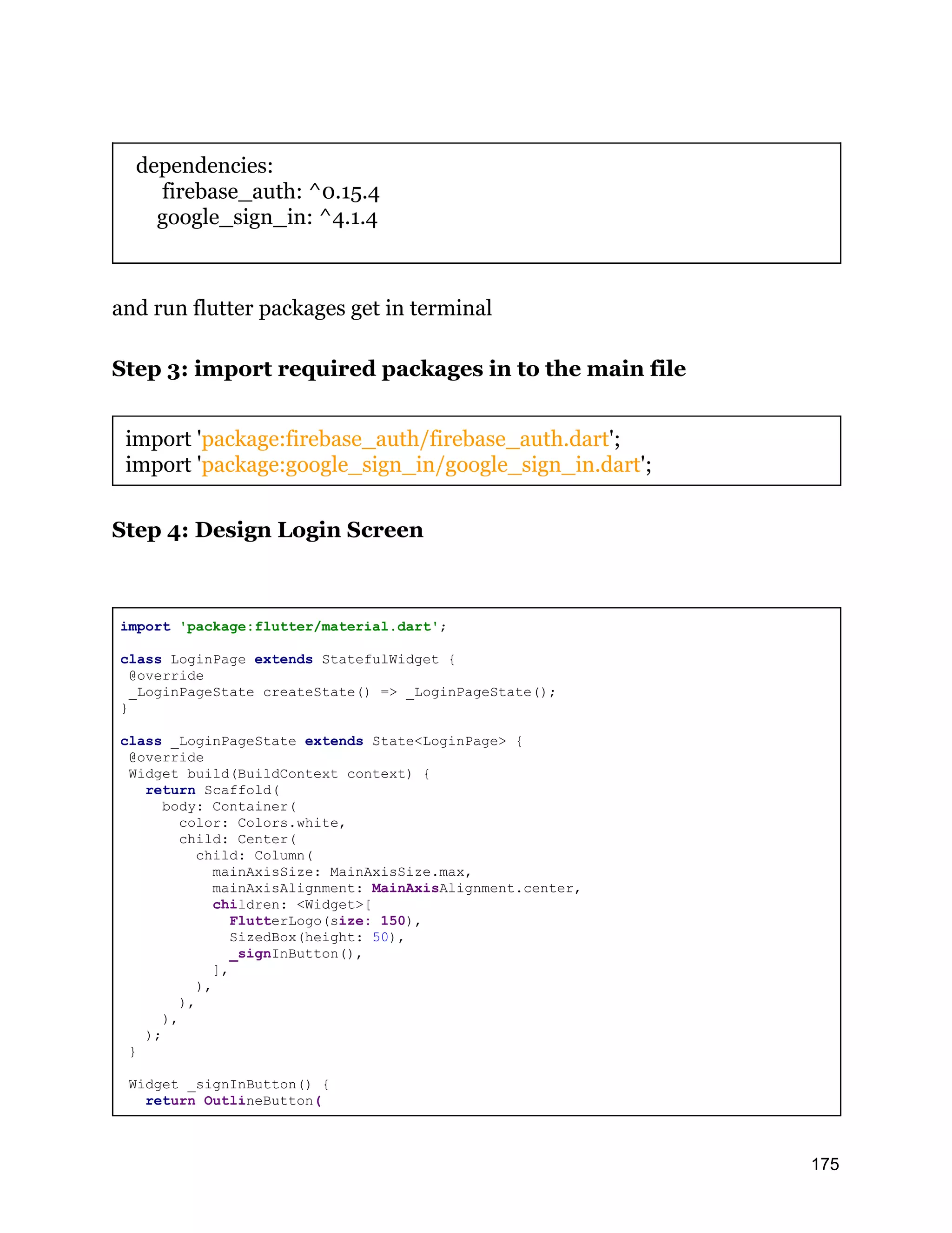 dependencies: firebase_auth: ^0.15.4 google_sign_in: ^4.1.4 and run flutter packages get in terminal Step 3: import required packages in to the main file import 'package:firebase_auth/firebase_auth.dart'; import 'package:google_sign_in/google_sign_in.dart'; Step 4: Design Login Screen import 'package:flutter/material.dart'; class LoginPage extends StatefulWidget { @override _LoginPageState createState() => _LoginPageState(); } class _LoginPageState extends State<LoginPage> { @override Widget build(BuildContext context) { return Scaffold( body: Container( color: Colors.white, child: Center( child: Column( mainAxisSize: MainAxisSize.max, mainAxisAlignment: MainAxisAlignment.center, children: <Widget>[ FlutterLogo(size: 150), SizedBox(height: 50), _signInButton(), ], ), ), ), ); } Widget _signInButton() { return OutlineButton( 175 