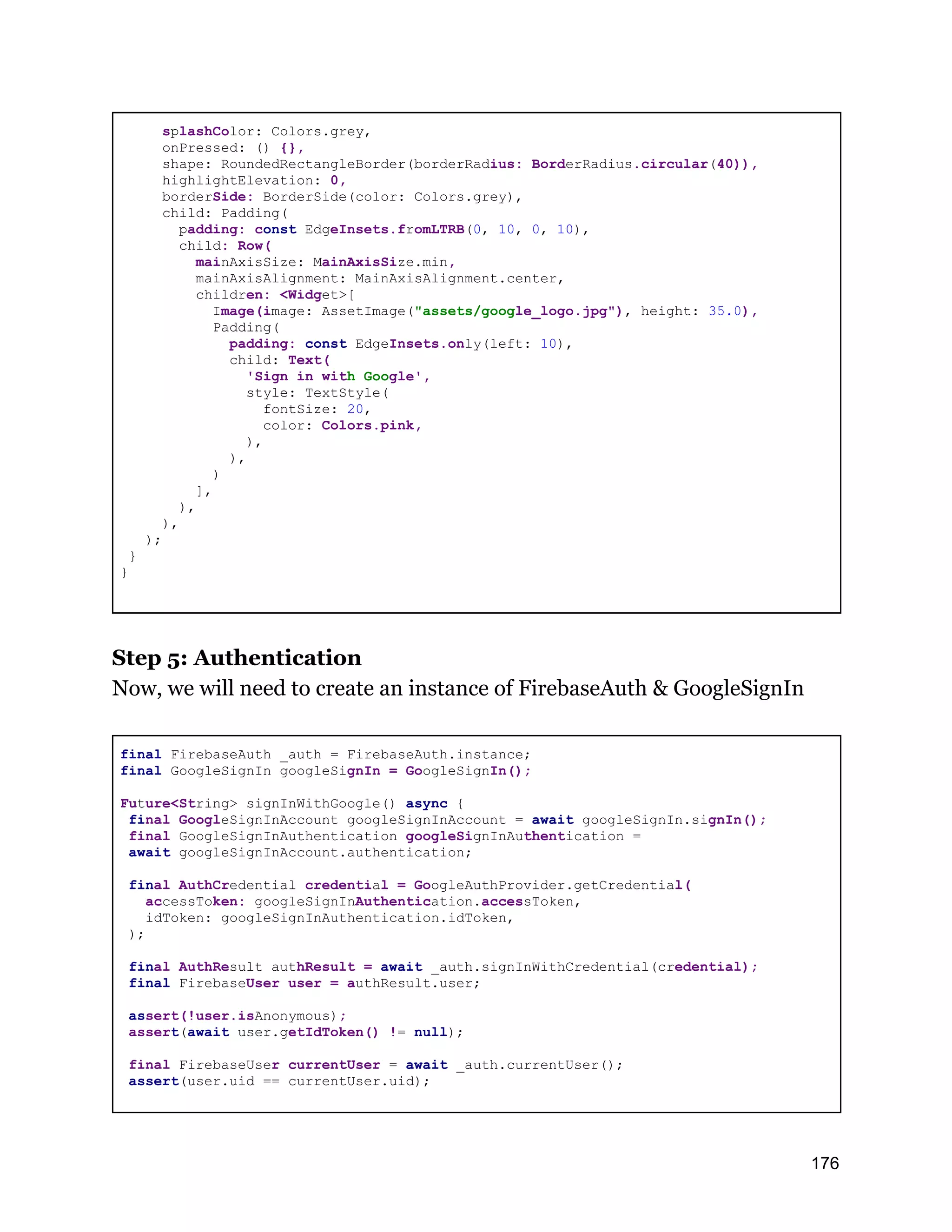 splashColor: Colors.grey, onPressed: () {}, shape: RoundedRectangleBorder(borderRadius: BorderRadius.circular(40)), highlightElevation: 0, borderSide: BorderSide(color: Colors.grey), child: Padding( padding: const EdgeInsets.fromLTRB(0, 10, 0, 10), child: Row( mainAxisSize: MainAxisSize.min, mainAxisAlignment: MainAxisAlignment.center, children: <Widget>[ Image(image: AssetImage("assets/google_logo.jpg"), height: 35.0), Padding( padding: const EdgeInsets.only(left: 10), child: Text( 'Sign in with Google', style: TextStyle( fontSize: 20, color: Colors.pink, ), ), ) ], ), ), ); } } Step 5: Authentication Now, we will need to create an instance of FirebaseAuth & GoogleSignIn final FirebaseAuth _auth = FirebaseAuth.instance; final GoogleSignIn googleSignIn = GoogleSignIn(); Future<String> signInWithGoogle() async { final GoogleSignInAccount googleSignInAccount = await googleSignIn.signIn(); final GoogleSignInAuthentication googleSignInAuthentication = await googleSignInAccount.authentication; final AuthCredential credential = GoogleAuthProvider.getCredential( accessToken: googleSignInAuthentication.accessToken, idToken: googleSignInAuthentication.idToken, ); final AuthResult authResult = await _auth.signInWithCredential(credential); final FirebaseUser user = authResult.user; assert(!user.isAnonymous); assert(await user.getIdToken() != null); final FirebaseUser currentUser = await _auth.currentUser(); assert(user.uid == currentUser.uid); 176 