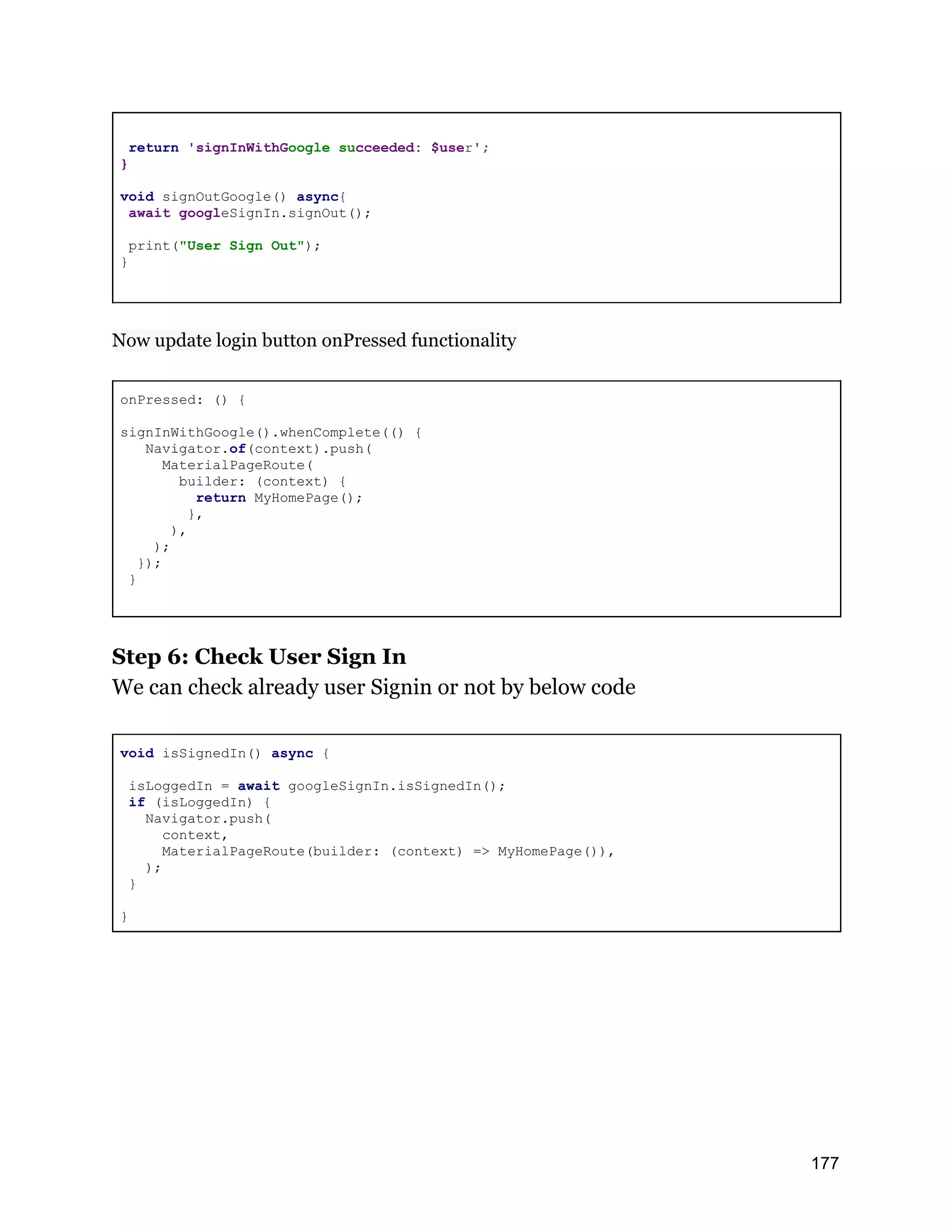 return 'signInWithGoogle succeeded: $user'; } void signOutGoogle() async{ await googleSignIn.signOut(); print("User Sign Out"); } Now update login button onPressed functionality onPressed: () { signInWithGoogle().whenComplete(() { Navigator.of(context).push( MaterialPageRoute( builder: (context) { return MyHomePage(); }, ), ); }); } Step 6: Check User Sign In We can check already user Signin or not by below code void isSignedIn() async { isLoggedIn = await googleSignIn.isSignedIn(); if (isLoggedIn) { Navigator.push( context, MaterialPageRoute(builder: (context) => MyHomePage()), ); } } 177 