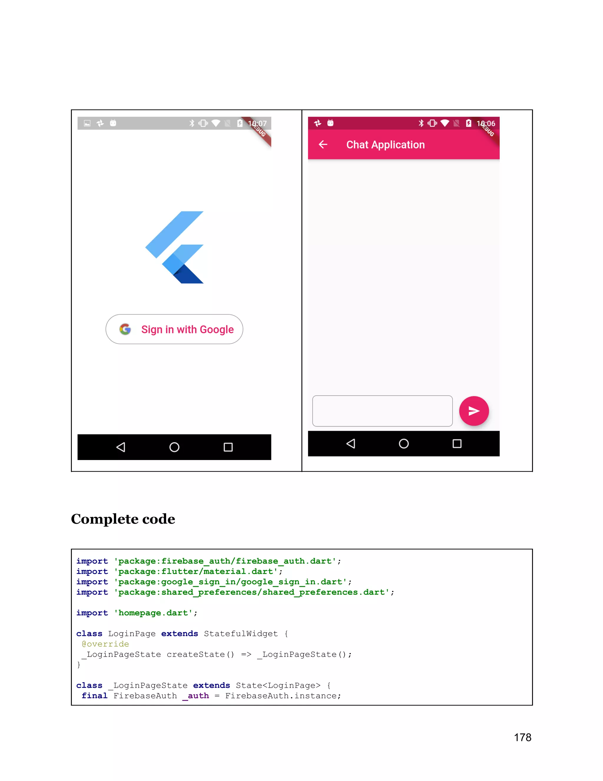 Complete code import 'package:firebase_auth/firebase_auth.dart'; import 'package:flutter/material.dart'; import 'package:google_sign_in/google_sign_in.dart'; import 'package:shared_preferences/shared_preferences.dart'; import 'homepage.dart'; class LoginPage extends StatefulWidget { @override _LoginPageState createState() => _LoginPageState(); } class _LoginPageState extends State<LoginPage> { final FirebaseAuth _auth = FirebaseAuth.instance; 178 