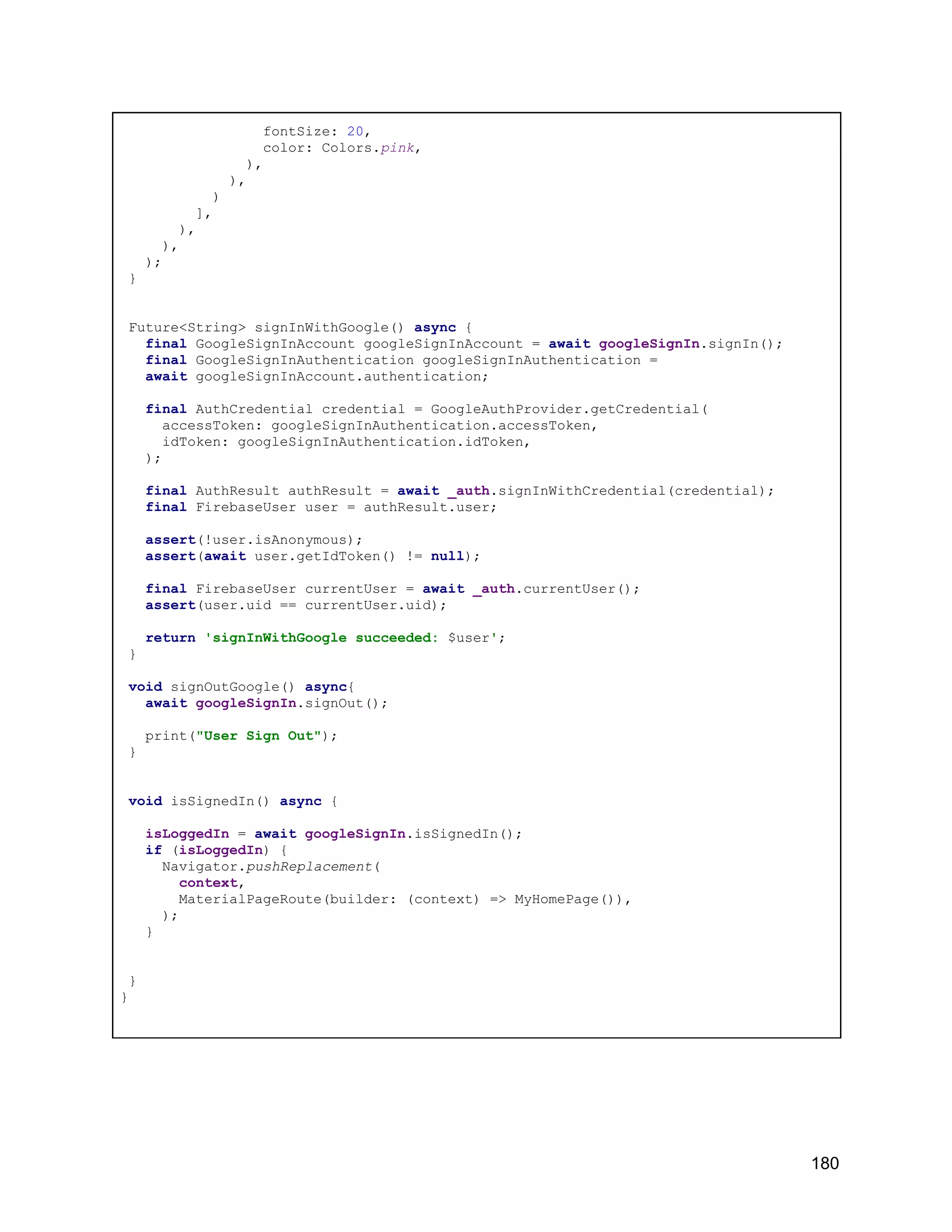fontSize: 20, color: Colors.pink, ), ), ) ], ), ), ); } Future<String> signInWithGoogle() async { final GoogleSignInAccount googleSignInAccount = await googleSignIn.signIn(); final GoogleSignInAuthentication googleSignInAuthentication = await googleSignInAccount.authentication; final AuthCredential credential = GoogleAuthProvider.getCredential( accessToken: googleSignInAuthentication.accessToken, idToken: googleSignInAuthentication.idToken, ); final AuthResult authResult = await _auth.signInWithCredential(credential); final FirebaseUser user = authResult.user; assert(!user.isAnonymous); assert(await user.getIdToken() != null); final FirebaseUser currentUser = await _auth.currentUser(); assert(user.uid == currentUser.uid); return 'signInWithGoogle succeeded: $user'; } void signOutGoogle() async{ await googleSignIn.signOut(); print("User Sign Out"); } void isSignedIn() async { isLoggedIn = await googleSignIn.isSignedIn(); if (isLoggedIn) { Navigator.pushReplacement( context, MaterialPageRoute(builder: (context) => MyHomePage()), ); } } } 180 