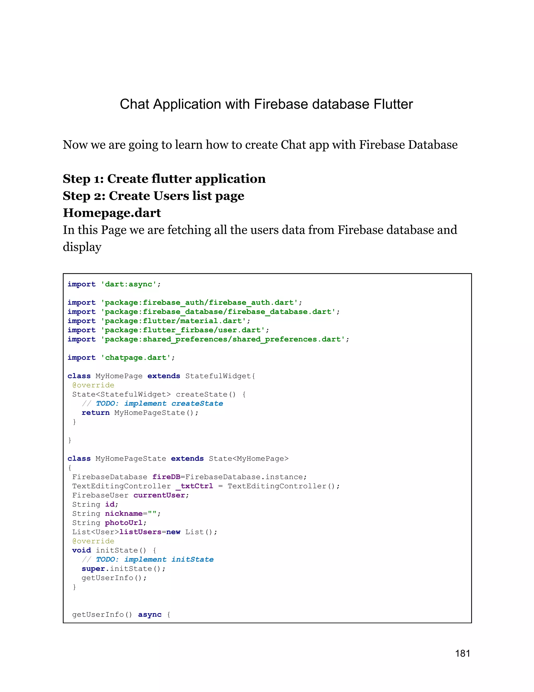 Chat Application with Firebase database Flutter Now we are going to learn how to create Chat app with Firebase Database Step 1: Create flutter application Step 2: Create Users list page Homepage.dart In this Page we are fetching all the users data from Firebase database and display import 'dart:async'; import 'package:firebase_auth/firebase_auth.dart'; import 'package:firebase_database/firebase_database.dart'; import 'package:flutter/material.dart'; import 'package:flutter_firbase/user.dart'; import 'package:shared_preferences/shared_preferences.dart'; import 'chatpage.dart'; class MyHomePage extends StatefulWidget{ @override State<StatefulWidget> createState() { // TODO: implement createState return MyHomePageState(); } } class MyHomePageState extends State<MyHomePage> { FirebaseDatabase fireDB=FirebaseDatabase.instance; TextEditingController _txtCtrl = TextEditingController(); FirebaseUser currentUser; String id; String nickname=""; String photoUrl; List<User>listUsers=new List(); @override void initState() { // TODO: implement initState super.initState(); getUserInfo(); } getUserInfo() async { 181 