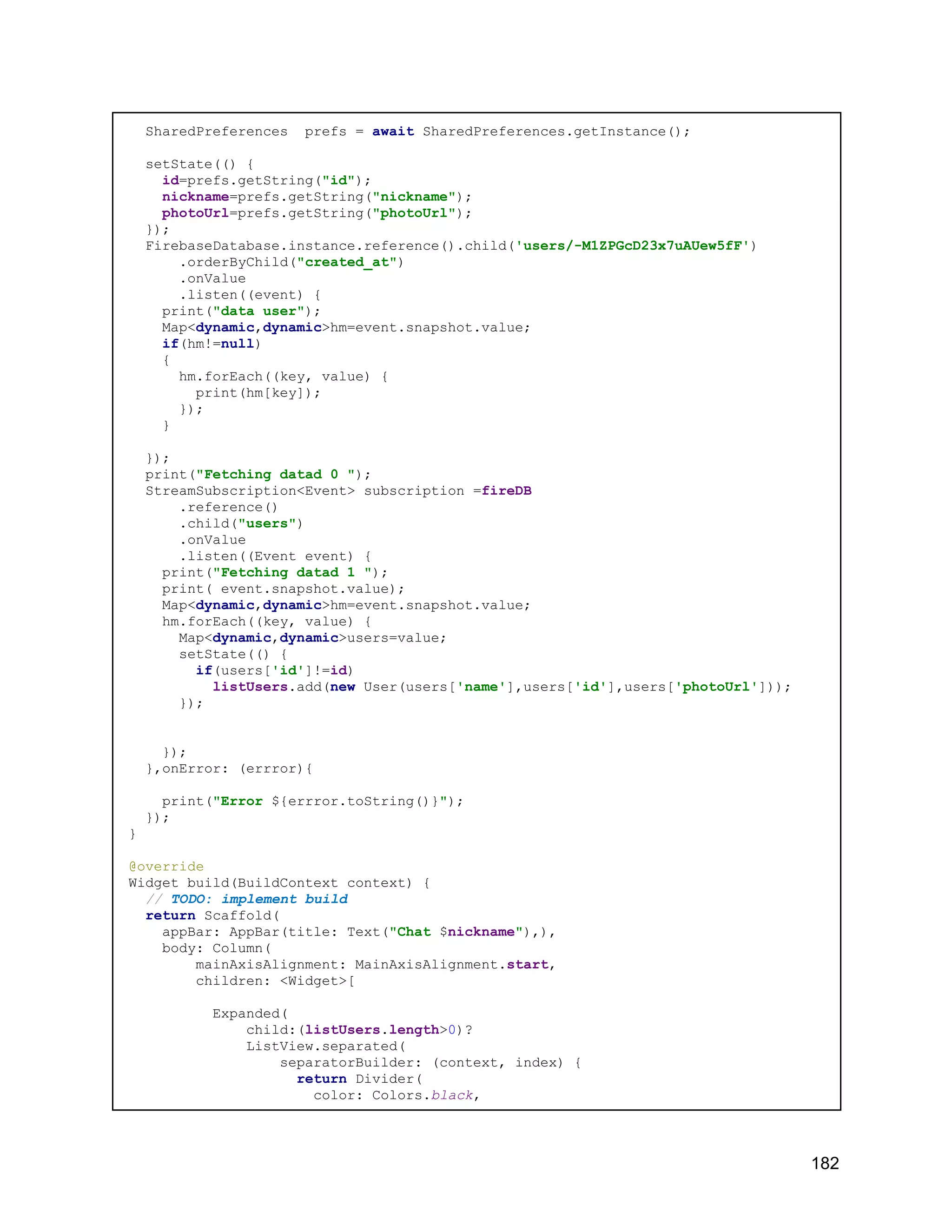 SharedPreferences prefs = await SharedPreferences.getInstance(); setState(() { id=prefs.getString("id"); nickname=prefs.getString("nickname"); photoUrl=prefs.getString("photoUrl"); }); FirebaseDatabase.instance.reference().child('users/-M1ZPGcD23x7uAUew5fF') .orderByChild("created_at") .onValue .listen((event) { print("data user"); Map<dynamic,dynamic>hm=event.snapshot.value; if(hm!=null) { hm.forEach((key, value) { print(hm[key]); }); } }); print("Fetching datad 0 "); StreamSubscription<Event> subscription =fireDB .reference() .child("users") .onValue .listen((Event event) { print("Fetching datad 1 "); print( event.snapshot.value); Map<dynamic,dynamic>hm=event.snapshot.value; hm.forEach((key, value) { Map<dynamic,dynamic>users=value; setState(() { if(users['id']!=id) listUsers.add(new User(users['name'],users['id'],users['photoUrl'])); }); }); },onError: (errror){ print("Error ${errror.toString()}"); }); } @override Widget build(BuildContext context) { // TODO: implement build return Scaffold( appBar: AppBar(title: Text("Chat $nickname"),), body: Column( mainAxisAlignment: MainAxisAlignment.start, children: <Widget>[ Expanded( child:(listUsers.length>0)? ListView.separated( separatorBuilder: (context, index) { return Divider( color: Colors.black, 182 