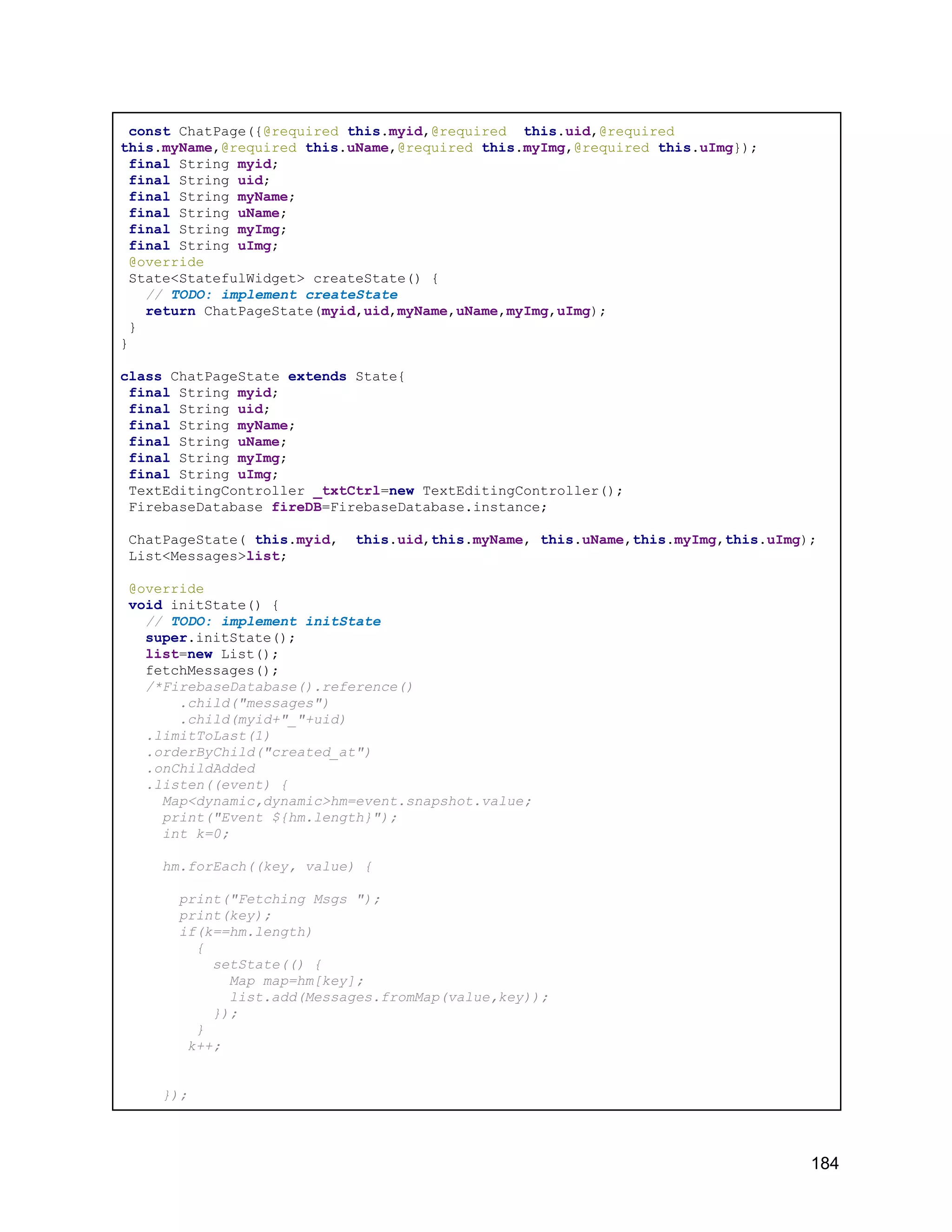 const ChatPage({@required this.myid,@required this.uid,@required this.myName,@required this.uName,@required this.myImg,@required this.uImg}); final String myid; final String uid; final String myName; final String uName; final String myImg; final String uImg; @override State<StatefulWidget> createState() { // TODO: implement createState return ChatPageState(myid,uid,myName,uName,myImg,uImg); } } class ChatPageState extends State{ final String myid; final String uid; final String myName; final String uName; final String myImg; final String uImg; TextEditingController _txtCtrl=new TextEditingController(); FirebaseDatabase fireDB=FirebaseDatabase.instance; ChatPageState( this.myid, this.uid,this.myName, this.uName,this.myImg,this.uImg); List<Messages>list; @override void initState() { // TODO: implement initState super.initState(); list=new List(); fetchMessages(); /*FirebaseDatabase().reference() .child("messages") .child(myid+"_"+uid) .limitToLast(1) .orderByChild("created_at") .onChildAdded .listen((event) { Map<dynamic,dynamic>hm=event.snapshot.value; print("Event ${hm.length}"); int k=0; hm.forEach((key, value) { print("Fetching Msgs "); print(key); if(k==hm.length) { setState(() { Map map=hm[key]; list.add(Messages.fromMap(value,key)); }); } k++; }); 184 
