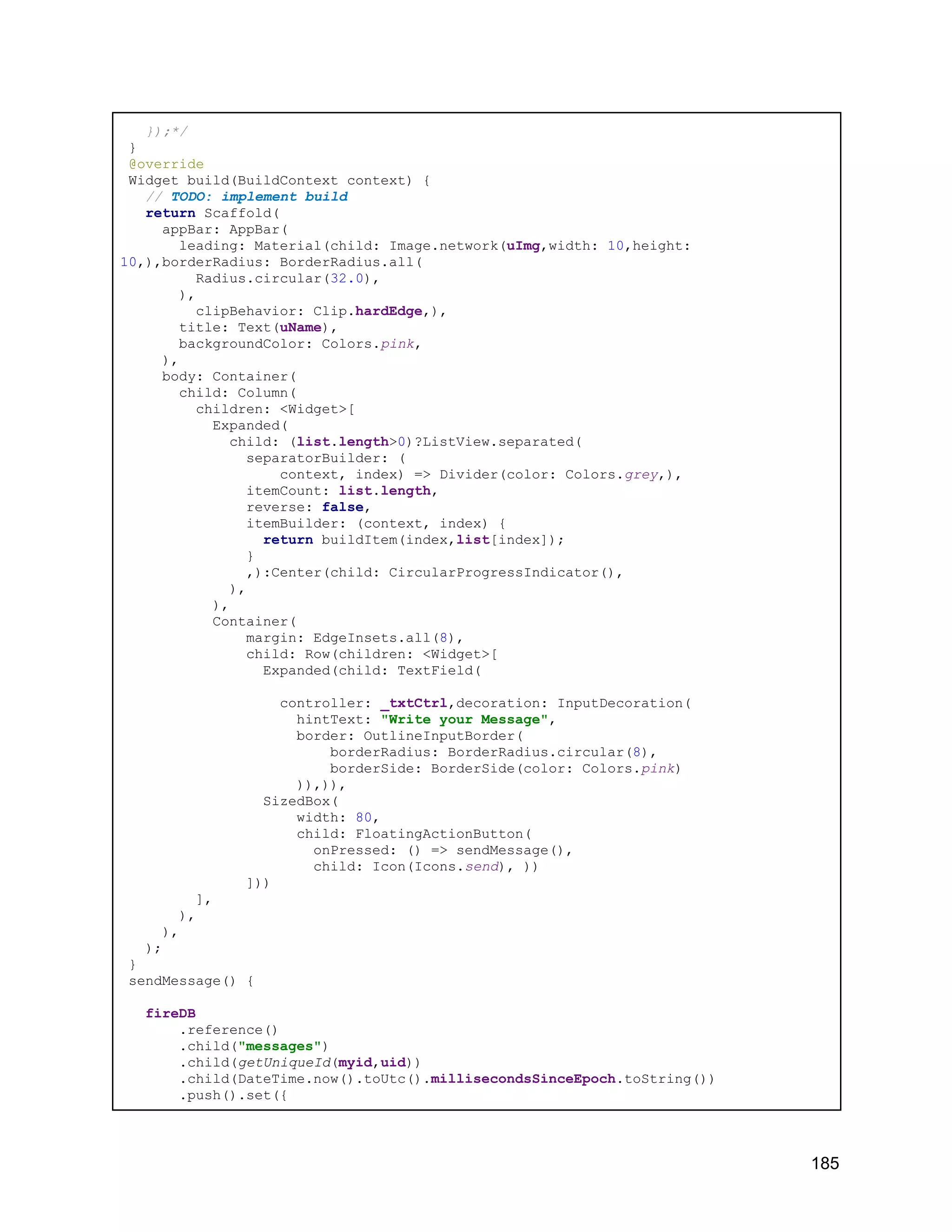 });*/ } @override Widget build(BuildContext context) { // TODO: implement build return Scaffold( appBar: AppBar( leading: Material(child: Image.network(uImg,width: 10,height: 10,),borderRadius: BorderRadius.all( Radius.circular(32.0), ), clipBehavior: Clip.hardEdge,), title: Text(uName), backgroundColor: Colors.pink, ), body: Container( child: Column( children: <Widget>[ Expanded( child: (list.length>0)?ListView.separated( separatorBuilder: ( context, index) => Divider(color: Colors.grey,), itemCount: list.length, reverse: false, itemBuilder: (context, index) { return buildItem(index,list[index]); } ,):Center(child: CircularProgressIndicator(), ), ), Container( margin: EdgeInsets.all(8), child: Row(children: <Widget>[ Expanded(child: TextField( controller: _txtCtrl,decoration: InputDecoration( hintText: "Write your Message", border: OutlineInputBorder( borderRadius: BorderRadius.circular(8), borderSide: BorderSide(color: Colors.pink) )),)), SizedBox( width: 80, child: FloatingActionButton( onPressed: () => sendMessage(), child: Icon(Icons.send), )) ])) ], ), ), ); } sendMessage() { fireDB .reference() .child("messages") .child(getUniqueId(myid,uid)) .child(DateTime.now().toUtc().millisecondsSinceEpoch.toString()) .push().set({ 185 
