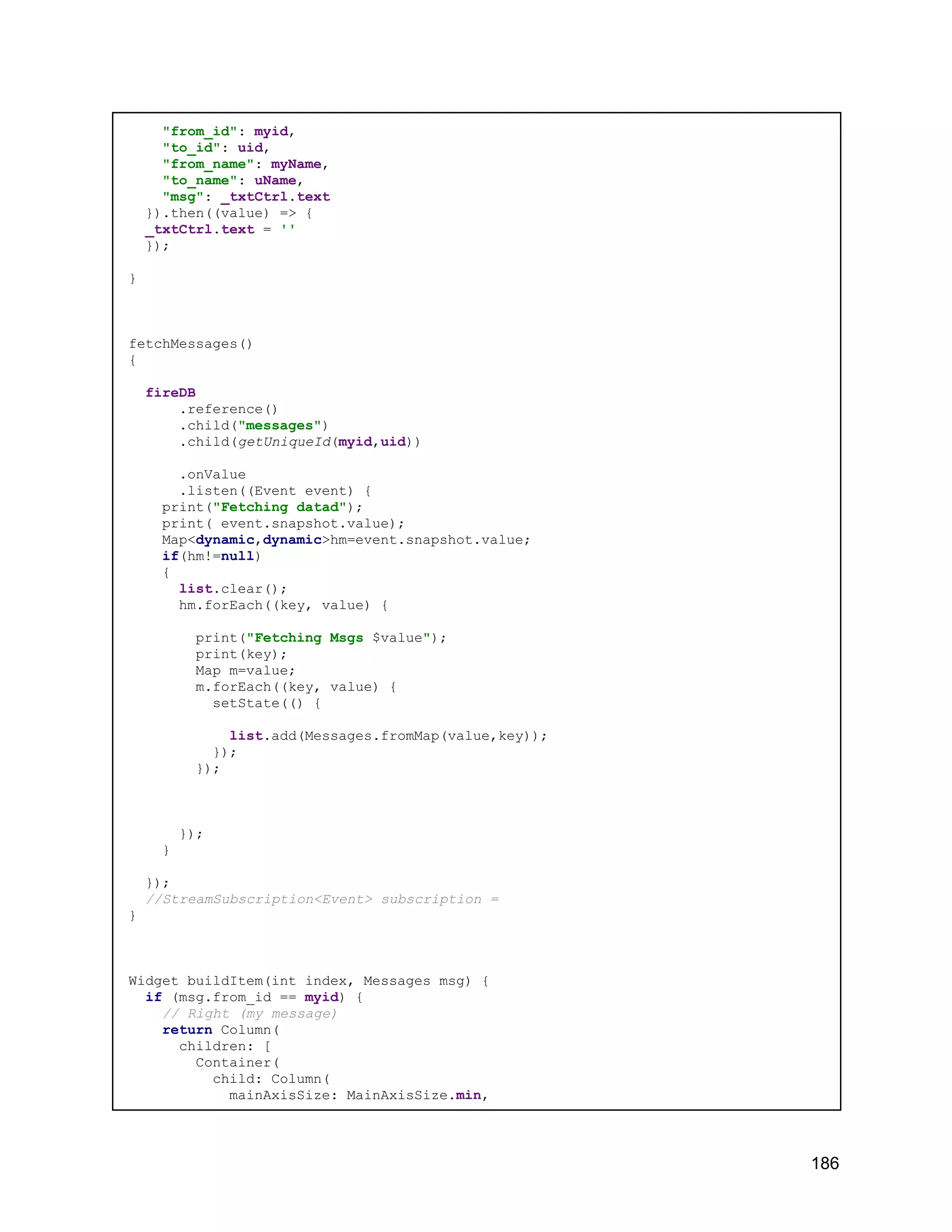 "from_id": myid, "to_id": uid, "from_name": myName, "to_name": uName, "msg": _txtCtrl.text }).then((value) => { _txtCtrl.text = '' }); } fetchMessages() { fireDB .reference() .child("messages") .child(getUniqueId(myid,uid)) .onValue .listen((Event event) { print("Fetching datad"); print( event.snapshot.value); Map<dynamic,dynamic>hm=event.snapshot.value; if(hm!=null) { list.clear(); hm.forEach((key, value) { print("Fetching Msgs $value"); print(key); Map m=value; m.forEach((key, value) { setState(() { list.add(Messages.fromMap(value,key)); }); }); }); } }); //StreamSubscription<Event> subscription = } Widget buildItem(int index, Messages msg) { if (msg.from_id == myid) { // Right (my message) return Column( children: [ Container( child: Column( mainAxisSize: MainAxisSize.min, 186 