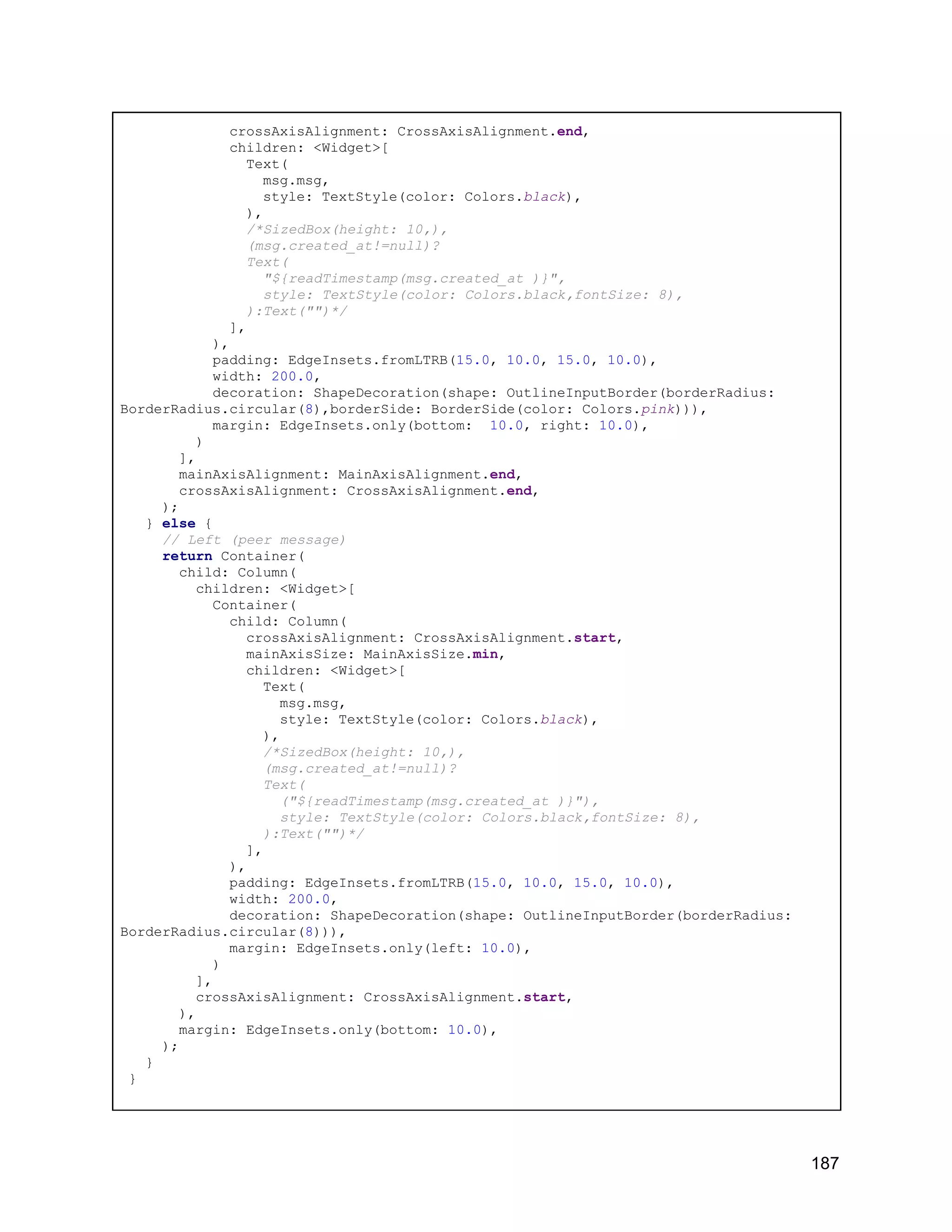 crossAxisAlignment: CrossAxisAlignment.end, children: <Widget>[ Text( msg.msg, style: TextStyle(color: Colors.black), ), /*SizedBox(height: 10,), (msg.created_at!=null)? Text( "${readTimestamp(msg.created_at )}", style: TextStyle(color: Colors.black,fontSize: 8), ):Text("")*/ ], ), padding: EdgeInsets.fromLTRB(15.0, 10.0, 15.0, 10.0), width: 200.0, decoration: ShapeDecoration(shape: OutlineInputBorder(borderRadius: BorderRadius.circular(8),borderSide: BorderSide(color: Colors.pink))), margin: EdgeInsets.only(bottom: 10.0, right: 10.0), ) ], mainAxisAlignment: MainAxisAlignment.end, crossAxisAlignment: CrossAxisAlignment.end, ); } else { // Left (peer message) return Container( child: Column( children: <Widget>[ Container( child: Column( crossAxisAlignment: CrossAxisAlignment.start, mainAxisSize: MainAxisSize.min, children: <Widget>[ Text( msg.msg, style: TextStyle(color: Colors.black), ), /*SizedBox(height: 10,), (msg.created_at!=null)? Text( ("${readTimestamp(msg.created_at )}"), style: TextStyle(color: Colors.black,fontSize: 8), ):Text("")*/ ], ), padding: EdgeInsets.fromLTRB(15.0, 10.0, 15.0, 10.0), width: 200.0, decoration: ShapeDecoration(shape: OutlineInputBorder(borderRadius: BorderRadius.circular(8))), margin: EdgeInsets.only(left: 10.0), ) ], crossAxisAlignment: CrossAxisAlignment.start, ), margin: EdgeInsets.only(bottom: 10.0), ); } } 187 