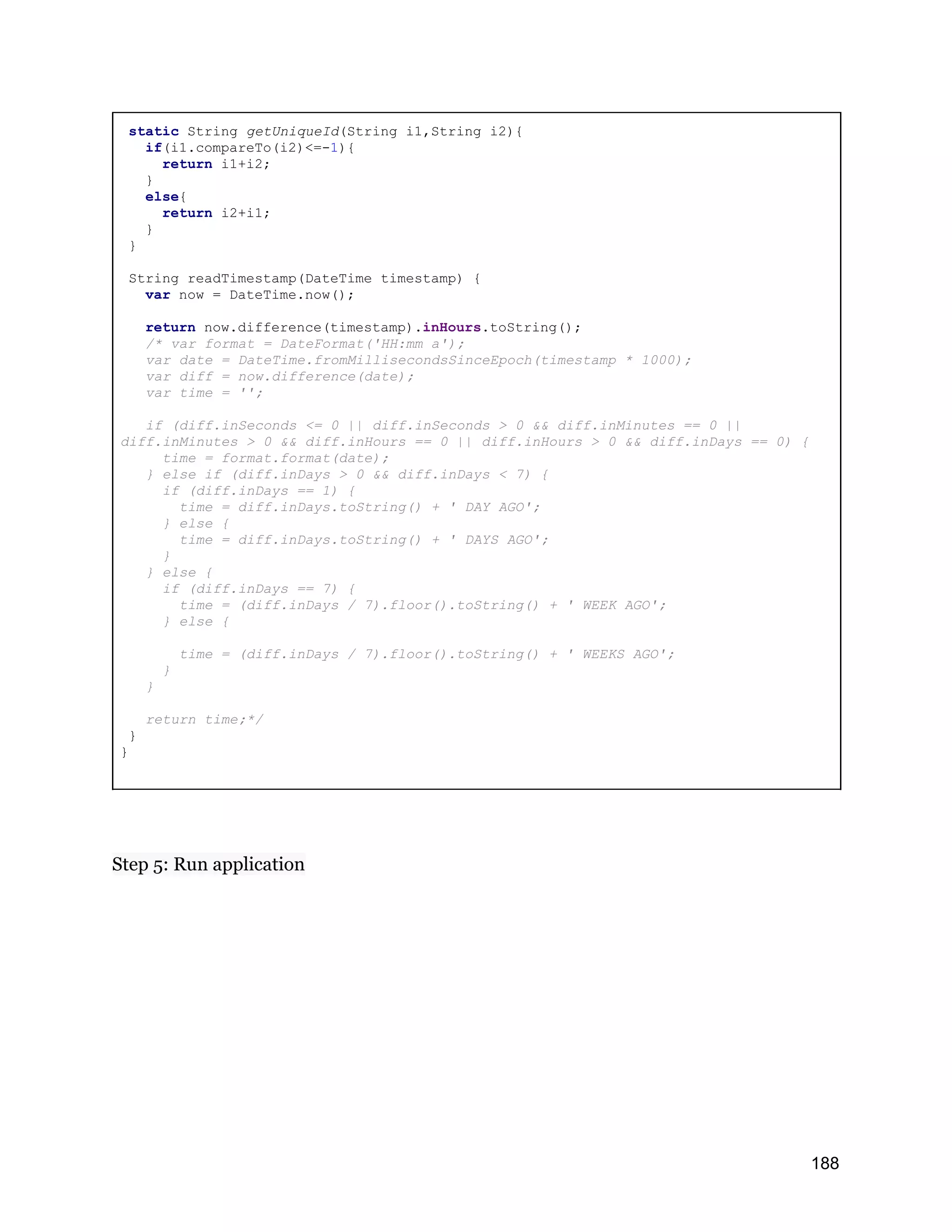 static String getUniqueId(String i1,String i2){ if(i1.compareTo(i2)<=-1){ return i1+i2; } else{ return i2+i1; } } String readTimestamp(DateTime timestamp) { var now = DateTime.now(); return now.difference(timestamp).inHours.toString(); /* var format = DateFormat('HH:mm a'); var date = DateTime.fromMillisecondsSinceEpoch(timestamp * 1000); var diff = now.difference(date); var time = ''; if (diff.inSeconds <= 0 || diff.inSeconds > 0 && diff.inMinutes == 0 || diff.inMinutes > 0 && diff.inHours == 0 || diff.inHours > 0 && diff.inDays == 0) { time = format.format(date); } else if (diff.inDays > 0 && diff.inDays < 7) { if (diff.inDays == 1) { time = diff.inDays.toString() + ' DAY AGO'; } else { time = diff.inDays.toString() + ' DAYS AGO'; } } else { if (diff.inDays == 7) { time = (diff.inDays / 7).floor().toString() + ' WEEK AGO'; } else { time = (diff.inDays / 7).floor().toString() + ' WEEKS AGO'; } } return time;*/ } } Step 5: Run application 188 