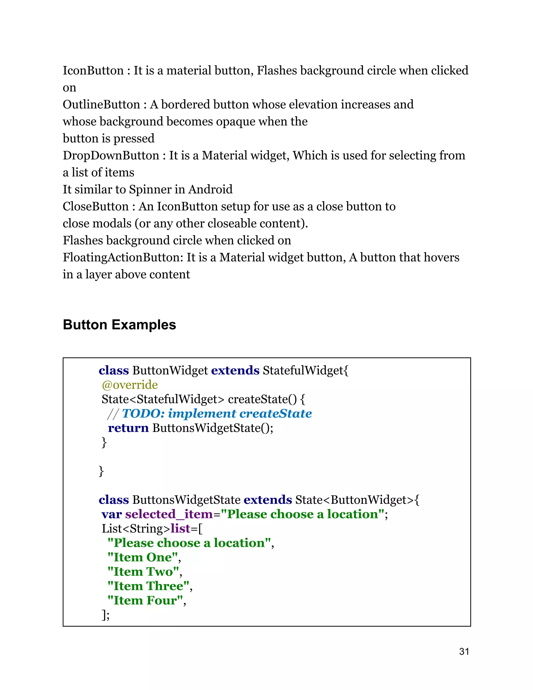 IconButton : It is a material button, Flashes background circle when clicked on OutlineButton : A bordered button whose elevation increases and whose background becomes opaque when the button is pressed DropDownButton : It is a Material widget, Which is used for selecting from a list of items It similar to Spinner in Android CloseButton : An IconButton setup for use as a close button to close modals (or any other closeable content). Flashes background circle when clicked on FloatingActionButton: It is a Material widget button, A button that hovers in a layer above content Button Examples class ButtonWidget extends StatefulWidget{ @override State<StatefulWidget> createState() { // TODO: implement createState return ButtonsWidgetState(); } } class ButtonsWidgetState extends State<ButtonWidget>{ var selected_item="Please choose a location"; List<String>list=[ "Please choose a location", "Item One", "Item Two", "Item Three", "Item Four", ]; 31 
