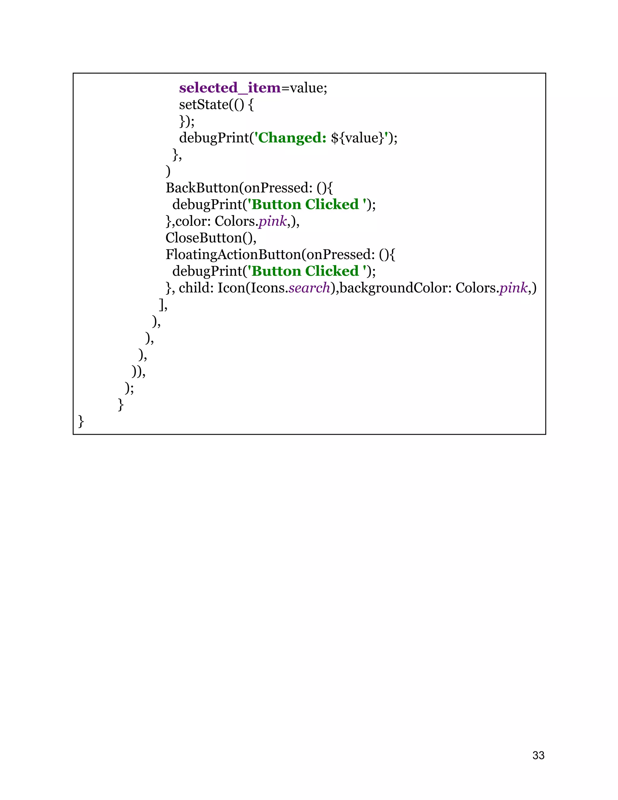 selected_item=value; setState(() { }); debugPrint('Changed: ${value}'); }, ) BackButton(onPressed: (){ debugPrint('Button Clicked '); },color: Colors.pink,), CloseButton(), FloatingActionButton(onPressed: (){ debugPrint('Button Clicked '); }, child: Icon(Icons.search),backgroundColor: Colors.pink,) ], ), ), ), )), ); } } 33 