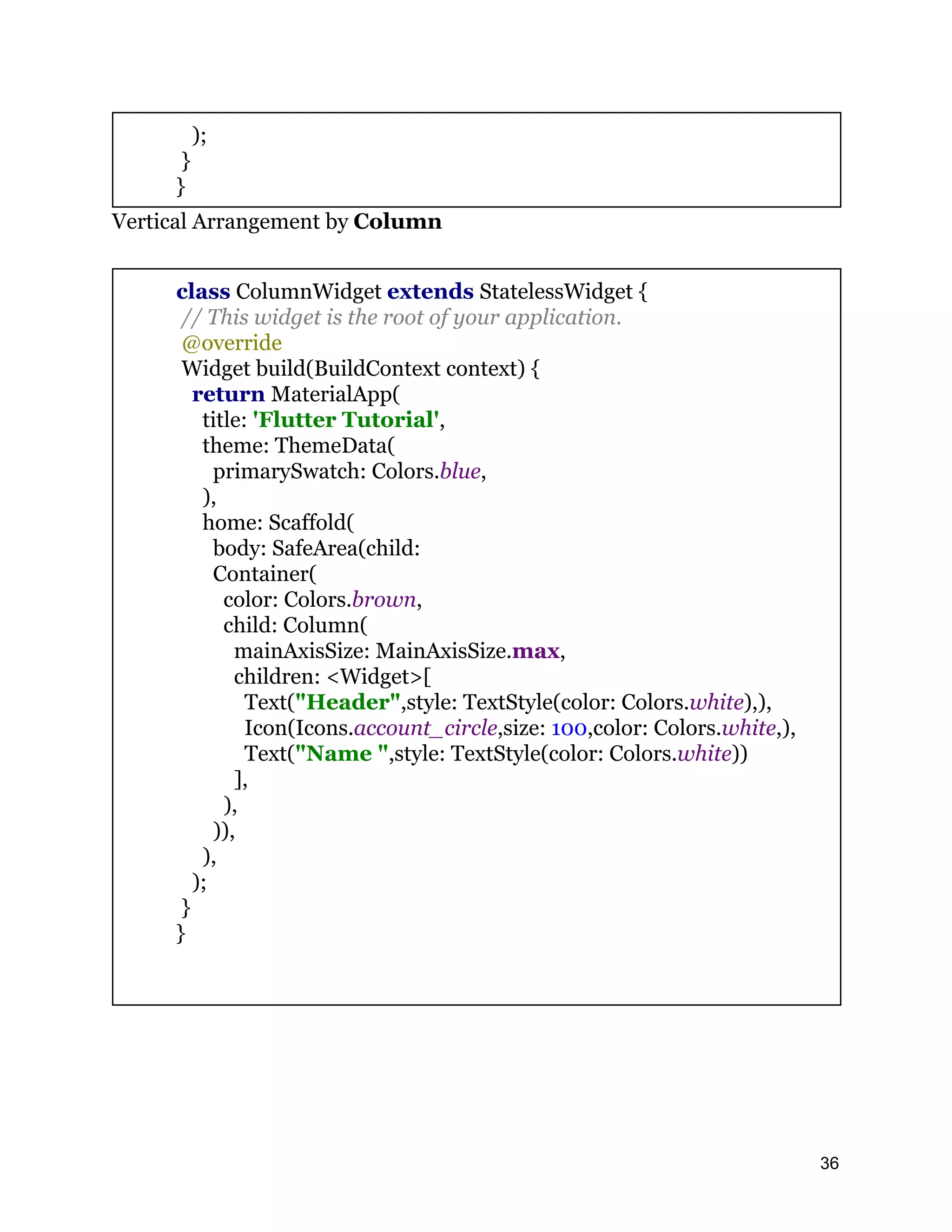 ); } } Vertical Arrangement by Column class ColumnWidget extends StatelessWidget { // This widget is the root of your application. @override Widget build(BuildContext context) { return MaterialApp( title: 'Flutter Tutorial', theme: ThemeData( primarySwatch: Colors.blue, ), home: Scaffold( body: SafeArea(child: Container( color: Colors.brown, child: Column( mainAxisSize: MainAxisSize.max, children: <Widget>[ Text("Header",style: TextStyle(color: Colors.white),), Icon(Icons.account_circle,size: 100,color: Colors.white,), Text("Name ",style: TextStyle(color: Colors.white)) ], ), )), ), ); } } 36 
