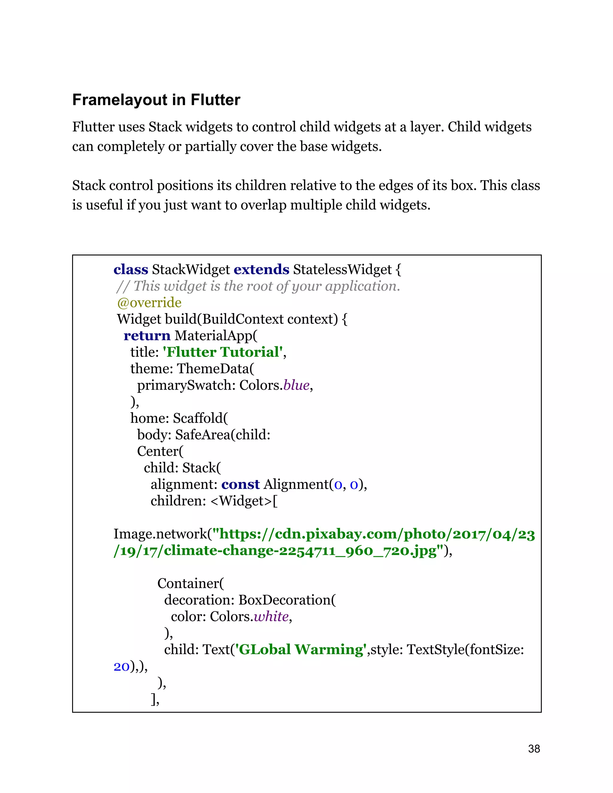 Framelayout in Flutter Flutter uses Stack widgets to control child widgets at a layer. Child widgets can completely or partially cover the base widgets. Stack control positions its children relative to the edges of its box. This class is useful if you just want to overlap multiple child widgets. class StackWidget extends StatelessWidget { // This widget is the root of your application. @override Widget build(BuildContext context) { return MaterialApp( title: 'Flutter Tutorial', theme: ThemeData( primarySwatch: Colors.blue, ), home: Scaffold( body: SafeArea(child: Center( child: Stack( alignment: const Alignment(0, 0), children: <Widget>[ Image.network("https://cdn.pixabay.com/photo/2017/04/23 /19/17/climate-change-2254711_960_720.jpg"), Container( decoration: BoxDecoration( color: Colors.white, ), child: Text('GLobal Warming',style: TextStyle(fontSize: 20),), ), ], 38 