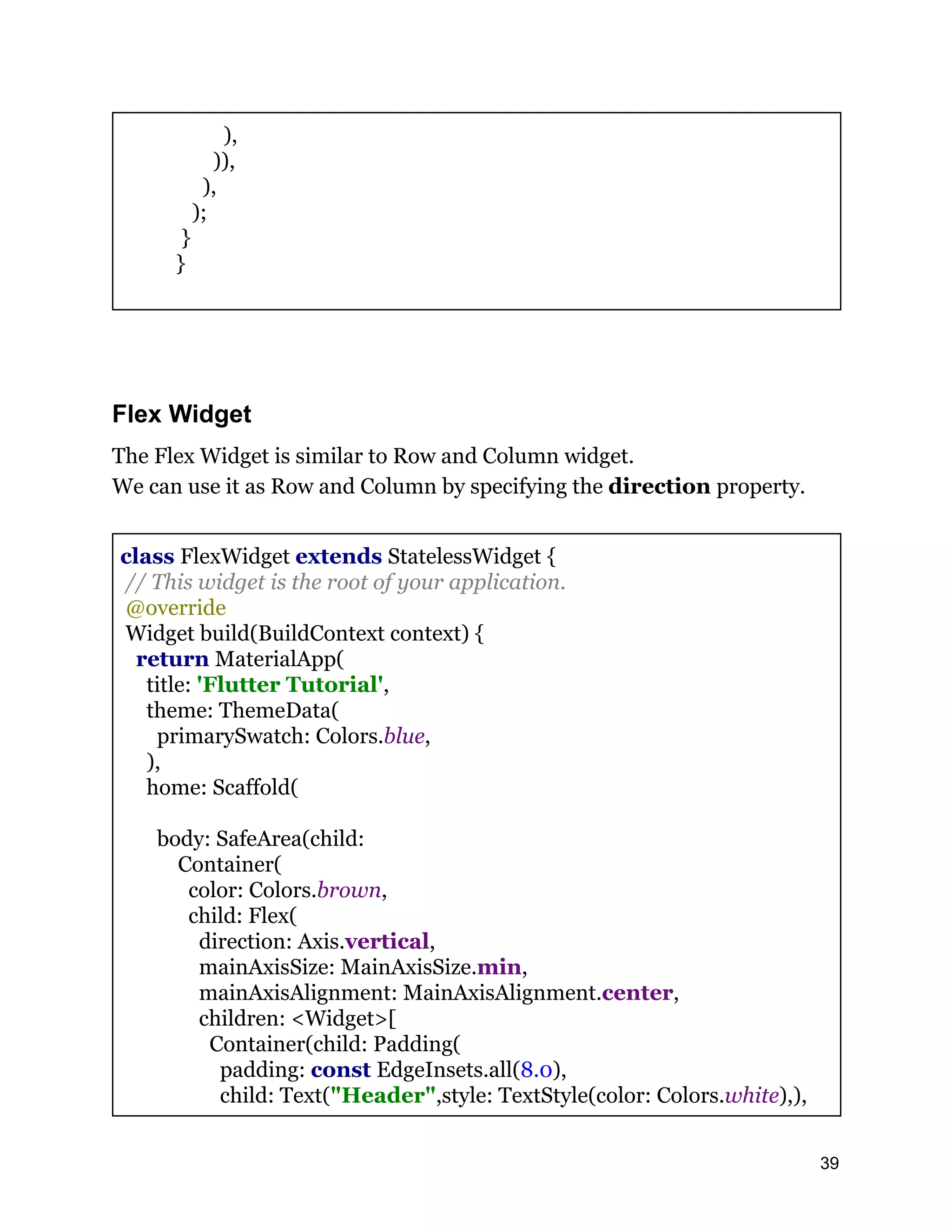 ), )), ), ); } } Flex Widget The Flex Widget is similar to Row and Column widget. We can use it as Row and Column by specifying the direction property. class FlexWidget extends StatelessWidget { // This widget is the root of your application. @override Widget build(BuildContext context) { return MaterialApp( title: 'Flutter Tutorial', theme: ThemeData( primarySwatch: Colors.blue, ), home: Scaffold( body: SafeArea(child: Container( color: Colors.brown, child: Flex( direction: Axis.vertical, mainAxisSize: MainAxisSize.min, mainAxisAlignment: MainAxisAlignment.center, children: <Widget>[ Container(child: Padding( padding: const EdgeInsets.all(8.0), child: Text("Header",style: TextStyle(color: Colors.white),), 39 